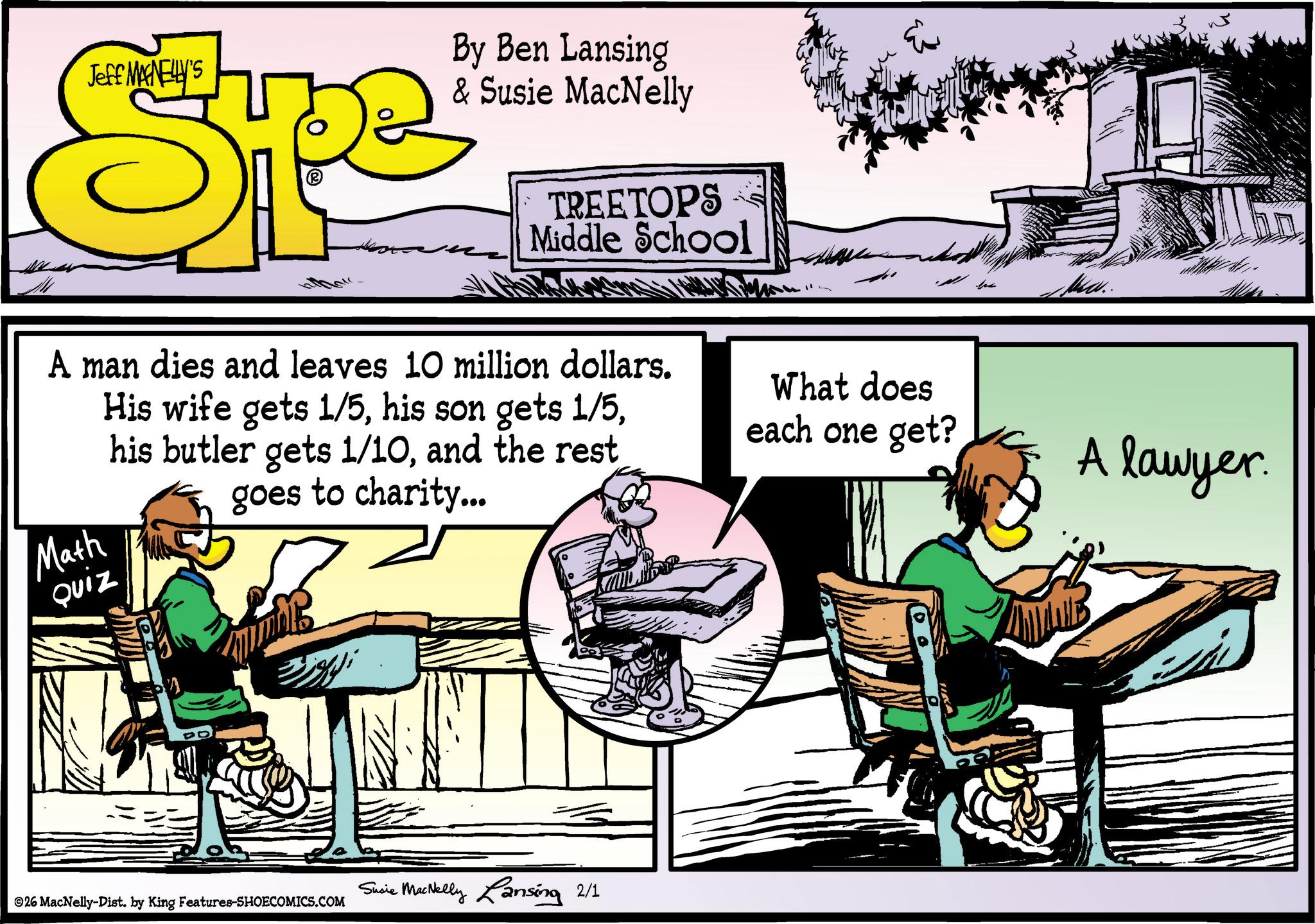 Animated cartoon OCR: Jeff MAGNELLY'S Spe By Ben Lansing & Susie MacNelly TREETOPS Middle School A man dies and leaves 10 million dollars. His wife gets 1/5and the rest goes to charity... Math QUIZ What does each one get? Susie MacNelly Lansing 2/1 ©26 MacNelly-Dist. by King Features-SHOECOMICS.COM Mw.. A lawyer. Jeff MAGNELLY'S Spe By Ben Lansing & Susie MacNelly TREETOPS Middle School A man dies and leaves 10 million dollars . His wife gets 1/5his son gets 1/5his butler gets 1/10and the rest goes to charity ... Math QUIZ What does each one get ? Susie MacNelly Lansing 2/1 © 26 MacNelly - Dist . by King Features-SHOECOMICS.COM Mw .. A lawyer .