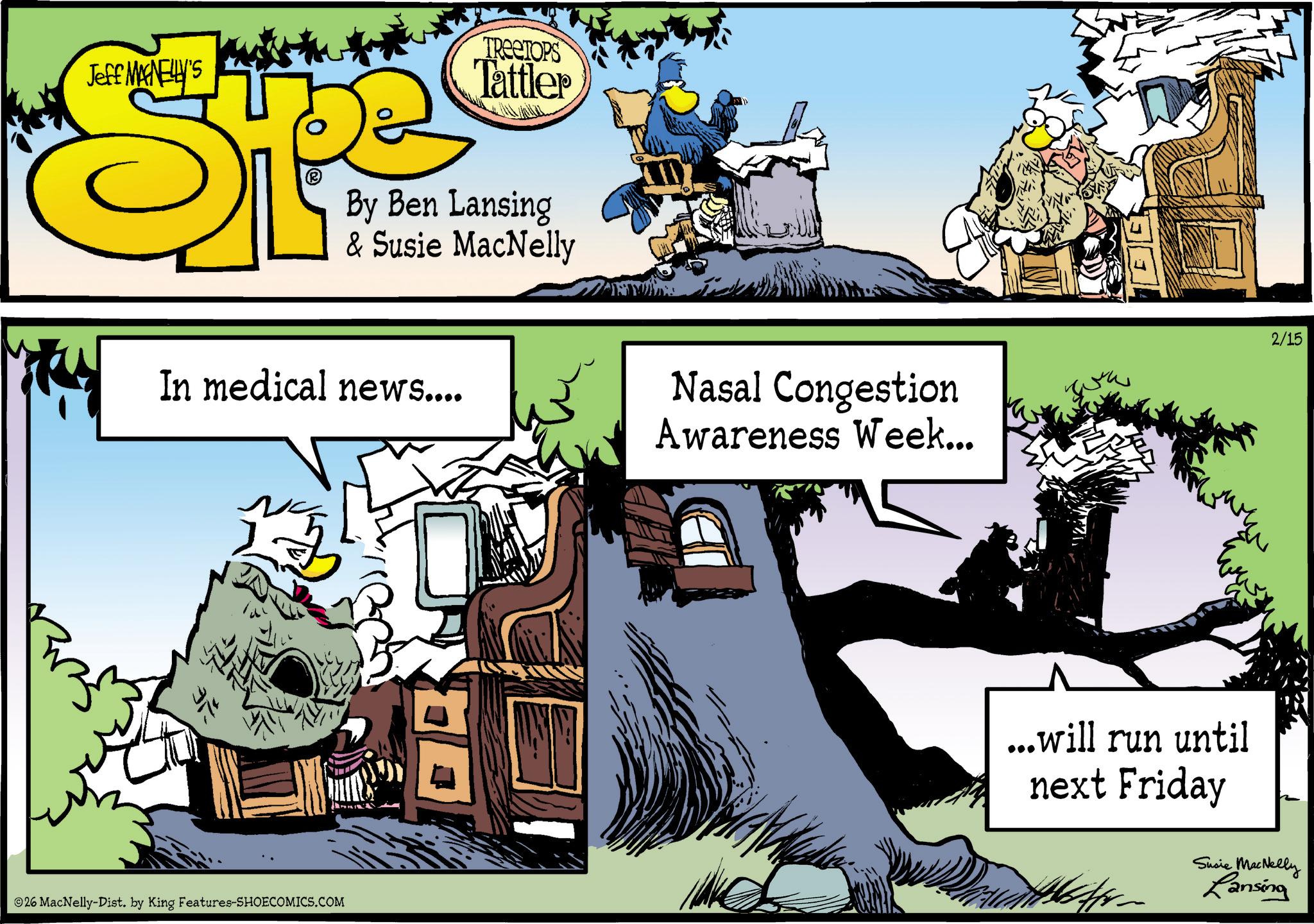 Fictional character OCR: Jeff MAGNELLY'S TREETOPS Tattler By Ben Lansing & Susie MacNelly In medical news.... 26 MacNelly-Dist. by King Features-SHOECOMICS.COM Nasal Congestion Awareness Week... 2/15 ...will run until next Friday Susie MacNelly Lansing Jeff MAGNELLY'S TREETOPS Tattler By Ben Lansing & Susie MacNelly In medical news .... 26 MacNelly - Dist . by King Features-SHOECOMICS.COM Nasal Congestion Awareness Week ... 2/15 ... will run until next Friday Susie MacNelly Lansing