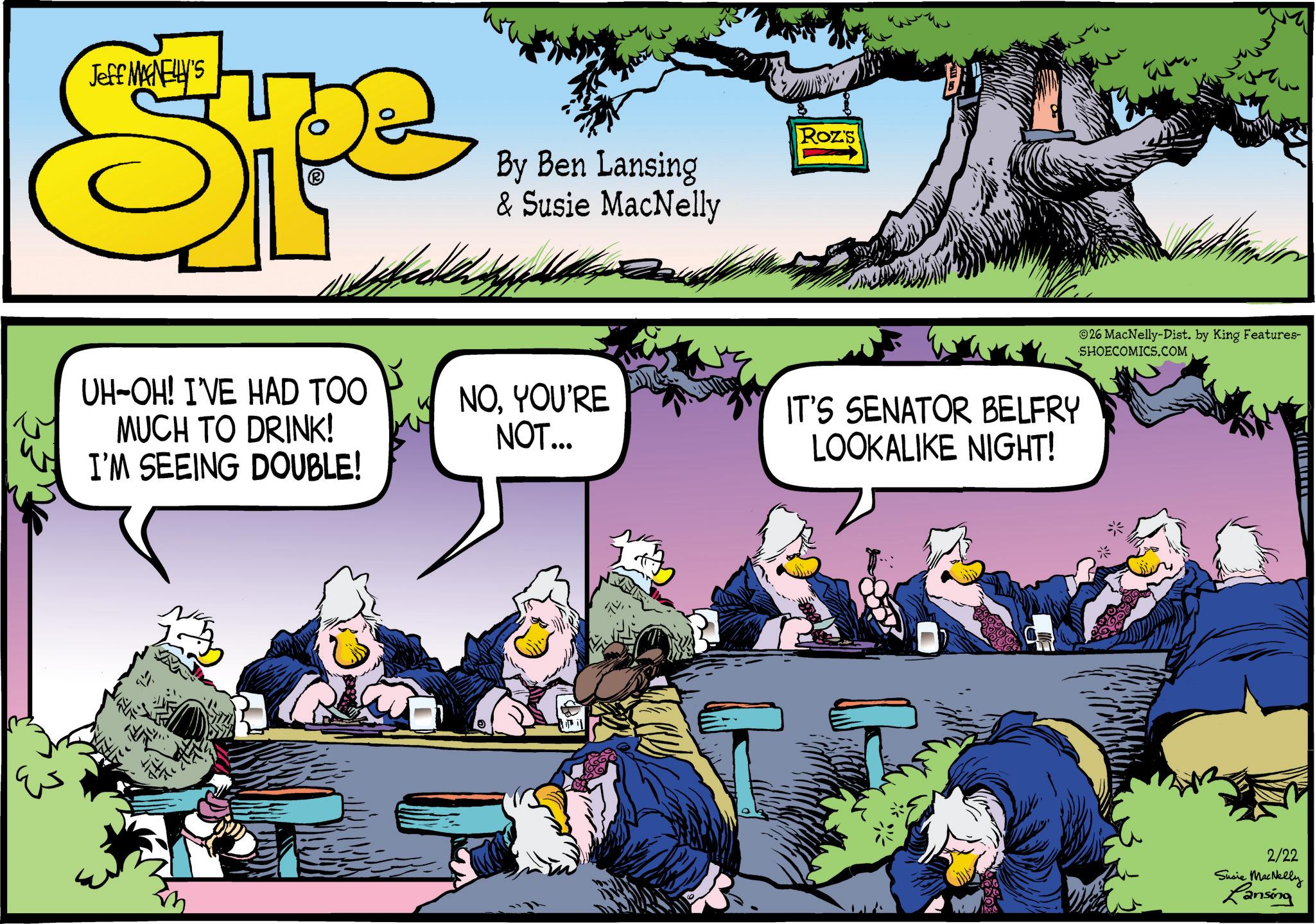 Publication OCR: Jeff MANELLY'S Spe By Ben Lansing & Susie MacNelly Roz's ©26 MacNelly-Dist. by King Features- SHOECOMICS.COM UH-OH! I'VE HAD TOO MUCH TO DRINK! I'M SEEING DOUBLE! NOYOU'RE NOT... IT'S SENATOR BELFRY LOOKALIKE NIGHT! www 2/22 Susie MacNelly Lansing Jeff MANELLY'S Spe By Ben Lansing & Susie MacNelly Roz's © 26 MacNelly - Dist . by King Features- SHOECOMICS.COM UH - OH ! I'VE HAD TOO MUCH TO DRINK ! I'M SEEING DOUBLE ! NOYOU'RE NOT ... IT'S SENATOR BELFRY LOOKALIKE NIGHT ! www 2/22 Susie MacNelly Lansing