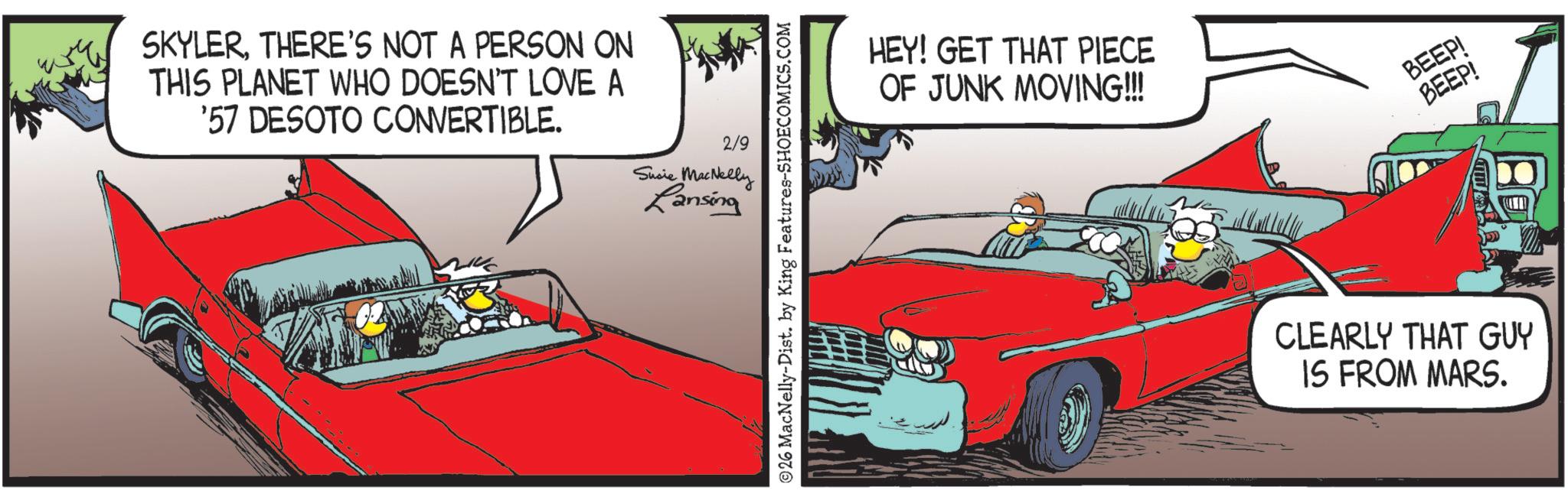 Fiction OCR: SKYLERTHERE'S NOT A PERSON ON THIS PLANET WHO DOESN'T LOVE A '57 DESOTO CONVERTIBLE. 2/9 Susie MacNelly Lansing ©26 MacNelly-Dist. by King Features-SHOECOMICS.COM HEY! GET THAT PIECE OF JUNK MOVING!!! BEEP! BEEP! CLEARLY THAT GUY IS FROM MARS. SKYLERTHERE'S NOT A PERSON ON THIS PLANET WHO DOESN'T LOVE A '57 DESOTO CONVERTIBLE . 2/9 Susie MacNelly Lansing © 26 MacNelly - Dist . by King Features-SHOECOMICS.COM HEY ! GET THAT PIECE OF JUNK MOVING !!! BEEP ! BEEP ! CLEARLY THAT GUY IS FROM MARS .