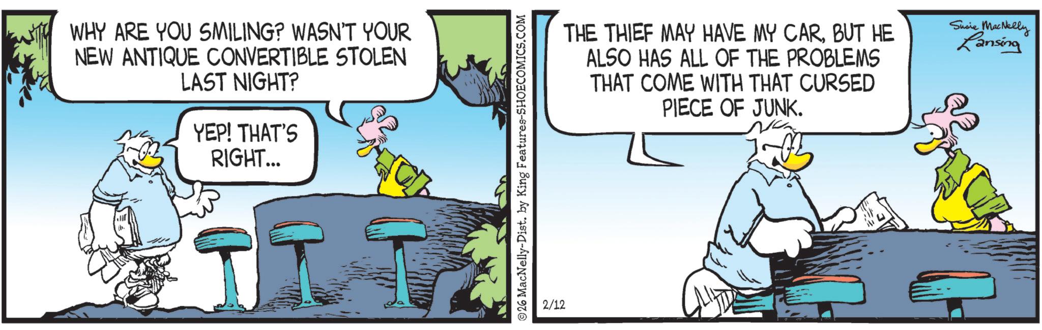 Comic book OCR: WHY ARE YOU SMILING? WASN'T YOUR NEW ANTIQUE CONVERTIBLE STOLEN LAST NIGHT? YEP! THAT'S RIGHT... 26 MacNelly-Dist. by King Features-SHOECOMICS.COM 2/12 THE THIEF MAY HAVE MY CARBUT HE ALSO HAS ALL OF THE PROBLEMS THAT COME WITH THAT CURSED PIECE OF JUNK. Susie MacNelly Lansing WHY ARE YOU SMILING ? WASN'T YOUR NEW ANTIQUE CONVERTIBLE STOLEN LAST NIGHT ? YEP ! THAT'S RIGHT ... 26 MacNelly - Dist . by King Features-SHOECOMICS.COM 2/12 THE THIEF MAY HAVE MY CARBUT HE ALSO HAS ALL OF THE PROBLEMS THAT COME WITH THAT CURSED PIECE OF JUNK . Susie MacNelly Lansing