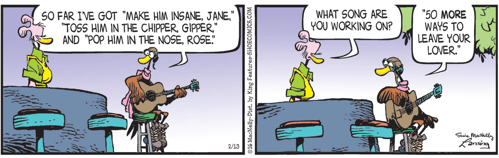 reed instrument OCR: SO FAR I'VE GOT "MAKE HIM INSANE" "TOSS HIM IN THE CHIPPER" AND "POP HIM IN THE NOSEROSE." 2/13 26 MacNelly-Dist. by King Features-SHOECOMICS.COM WHAT SONG ARE YOU WORKING ON? "50 MORE WAYS TO LEAVE YOUR LOVER." Susie MacNelly Lansing SO FAR I'VE GOT " MAKE HIM INSANE" " TOSS HIM IN THE CHIPPER" AND " POP HIM IN THE NOSEROSE . " 2/13 26 MacNelly - Dist . by King Features-SHOECOMICS.COM WHAT SONG ARE YOU WORKING ON ? " 50 MORE WAYS TO LEAVE YOUR LOVER . " Susie MacNelly Lansing