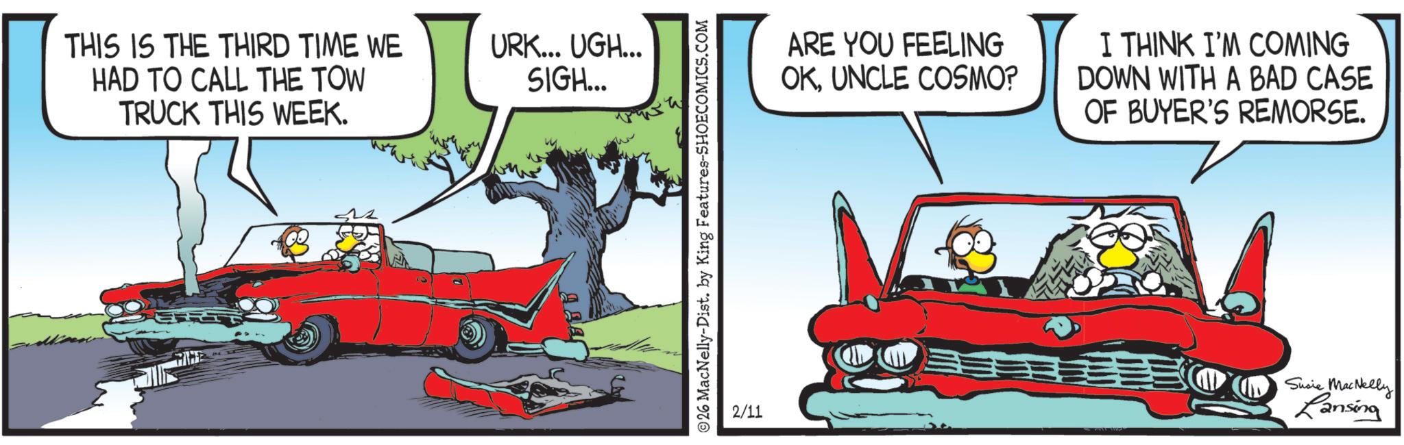 Comic book OCR: THIS IS THE THIRD TIME WE HAD TO CALL THE TOW TRUCK THIS WEEK. URK... UGH... SIGH... 26 MacNelly-Dist. by King Features-SHOECOMICS.COM ARE YOU FEELING OKUNCLE COSMO? I THINK I'M COMING DOWN WITH A BAD CASE OF BUYER'S REMORSE. 2/11 Susie MacNelly Lansing THIS IS THE THIRD TIME WE HAD TO CALL THE TOW TRUCK THIS WEEK . URK ... UGH ... SIGH ... 26 MacNelly - Dist . by King Features-SHOECOMICS.COM ARE YOU FEELING OKUNCLE COSMO ? I THINK I'M COMING DOWN WITH A BAD CASE OF BUYER'S REMORSE . 2/11 Susie MacNelly Lansing