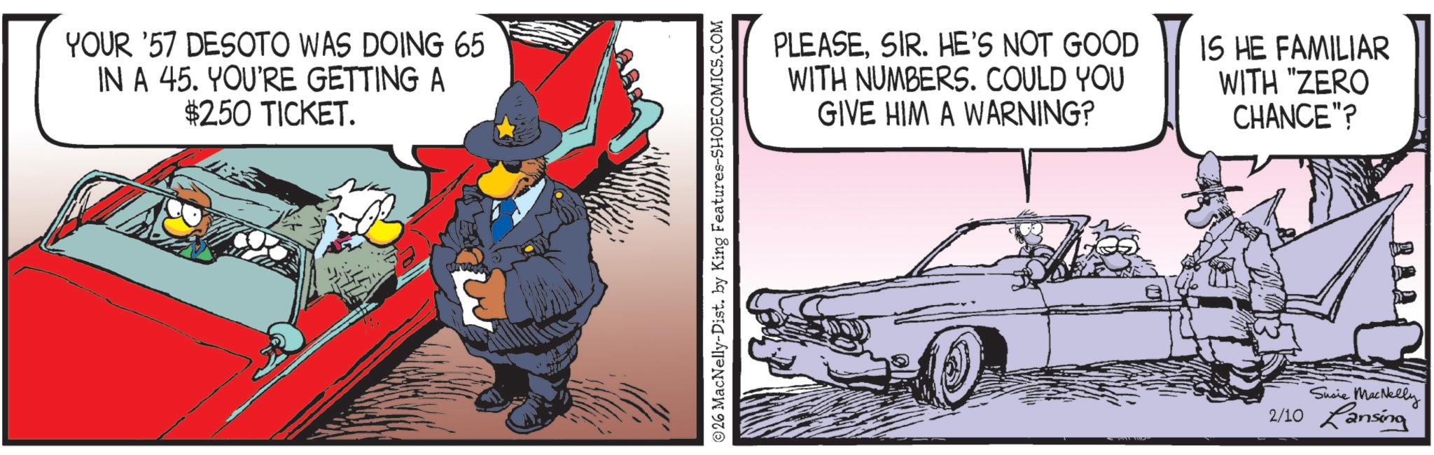 Publication OCR: YOUR '57 DESOTO WAS DOING 65 IN A 45. YOU'RE GETTING A $250 TICKET. E 26 MacNelly-Dist. by King Features-SHOECOMICS.COM PLEASESIR. HE'S NOT GOOD WITH NUMBERS. COULD YOU GIVE HIM A WARNING? IS HE FAMILIAR WITH "ZERO CHANCE"? REAS Susie MacNelly 2/10 Lansing YOUR '57 DESOTO WAS DOING 65 IN A 45. YOU'RE GETTING A $ 250 TICKET . E 26 MacNelly - Dist . by King Features-SHOECOMICS.COM PLEASESIR . HE'S NOT GOOD WITH NUMBERS . COULD YOU GIVE HIM A WARNING ? IS HE FAMILIAR WITH " ZERO CHANCE " ? REAS Susie MacNelly 2/10 Lansing