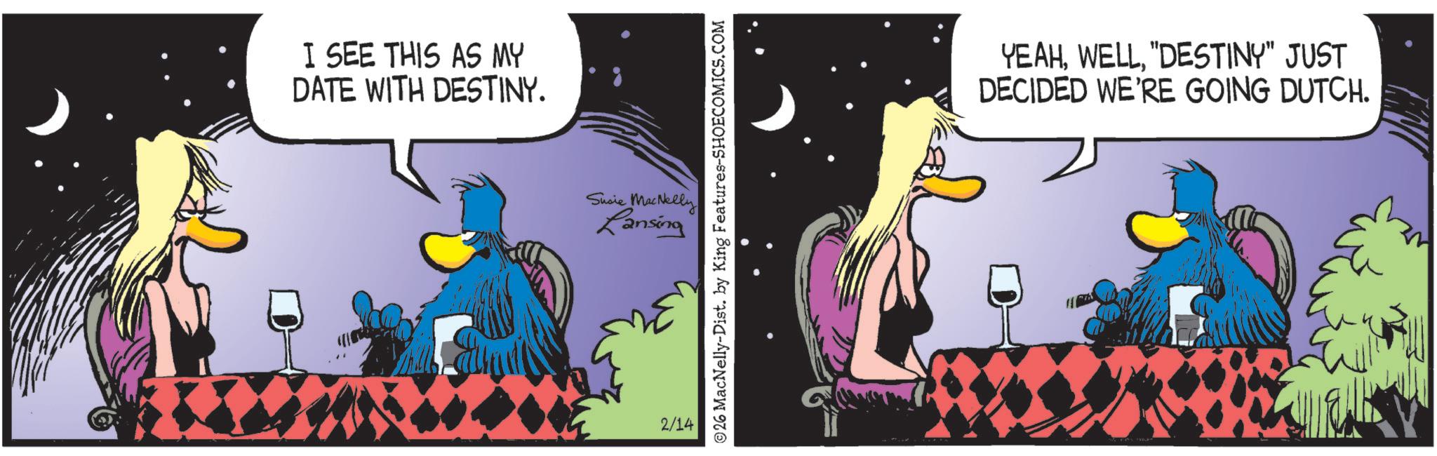 Beak OCR: I SEE THIS AS MY DATE WITH DESTINY. Susie MacNelly Lansing 2/14 26 MacNelly-Dist. by King Features-SHOECOMICS.COM YEAH"DESTINY" JUST DECIDED WE'RE GOING DUTCH. I SEE THIS AS MY DATE WITH DESTINY . Susie MacNelly Lansing 2/14 26 MacNelly - Dist . by King Features-SHOECOMICS.COM YEAH" DESTINY " JUST DECIDED WE'RE GOING DUTCH .