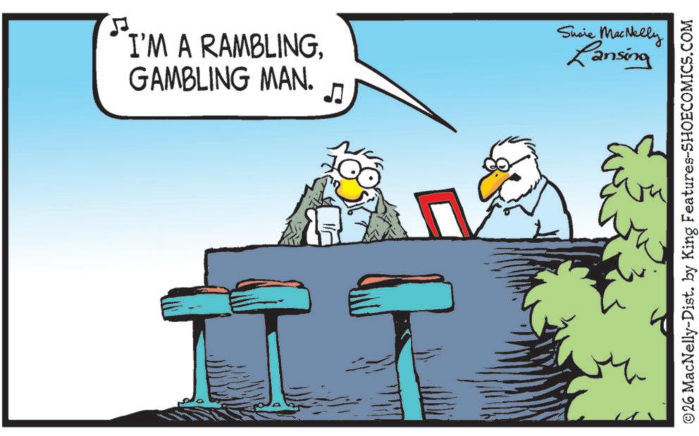 Fiction OCR: I'M A RAMBLINGGAMBLING MAN. 5 Susie MacNelly Lansing ©26 MacNelly-Dist. by King Features-SHOECOMICS.COM I'M A RAMBLINGGAMBLING MAN . 5 Susie MacNelly Lansing © 26 MacNelly - Dist . by King Features-SHOECOMICS.COM