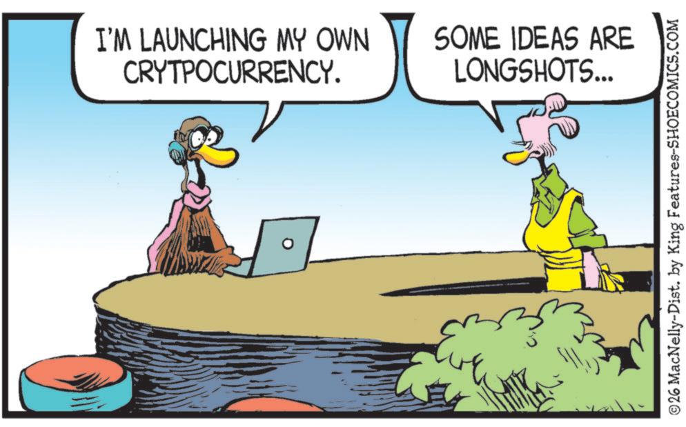 Fiction OCR: I'M LAUNCHING MY OWN CRYTPOCURRENCY. SOME IDEAS ARE LONGSHOTS... ©26 MacNelly-Dist. by King Features-SHOECOMICS.COM I'M LAUNCHING MY OWN CRYTPOCURRENCY . SOME IDEAS ARE LONGSHOTS ... © 26 MacNelly - Dist . by King Features-SHOECOMICS.COM
