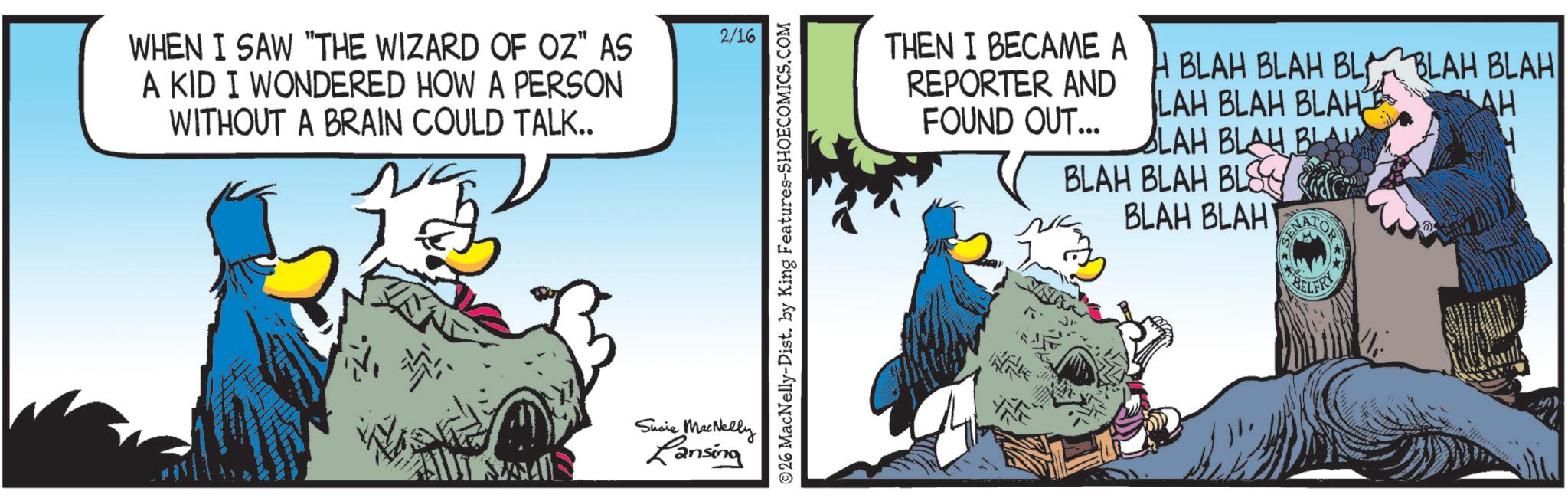 Publication OCR: WHEN I SAW "THE WIZARD OF OZ" AS A KID I WONDERED HOW A PERSON WITHOUT A BRAIN COULD TALK.. 2/16 Susie MacNelly Lansing 26 MacNelly-Dist. by King Features-SHOECOMICS.COM THEN I BECAME A H BLAH BLAH BL BLAH BLAH REPORTER AND LAH BLAH BLAH AH FOUND OUT... BLAH BLAH BLA H BLAH BLAH BLS BLAH BLAH BELFRY WHEN I SAW " THE WIZARD OF OZ " AS A KID I WONDERED HOW A PERSON WITHOUT A BRAIN COULD TALK .. 2/16 Susie MacNelly Lansing 26 MacNelly - Dist . by King Features-SHOECOMICS.COM THEN I BECAME A H BLAH BLAH BL BLAH BLAH REPORTER AND LAH BLAH BLAH AH FOUND OUT ... BLAH BLAH BLA H BLAH BLAH BLS BLAH BLAH BELFRY