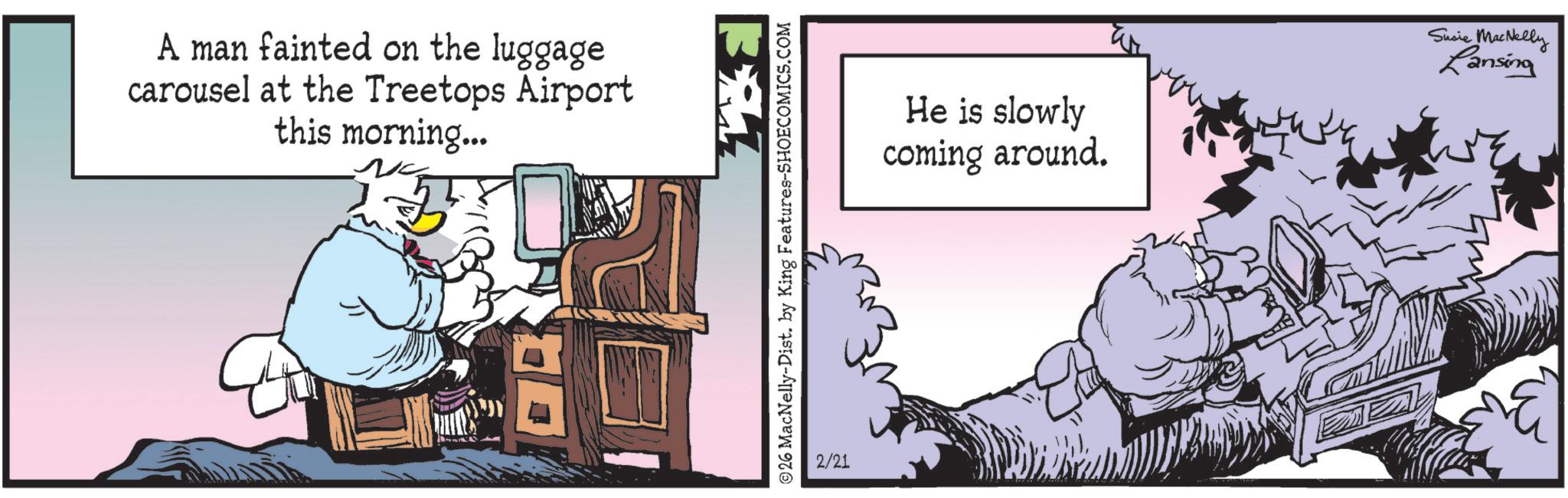 Publication OCR: A man fainted on the luggage carousel at the Treetops Airport this morning... 26 MacNelly-Dist. by King Features-SHOECOMICS.COM 2/21 He is slowly coming around. Susie MacNelly Lansing A man fainted on the luggage carousel at the Treetops Airport this morning ... 26 MacNelly - Dist . by King Features-SHOECOMICS.COM 2/21 He is slowly coming around . Susie MacNelly Lansing