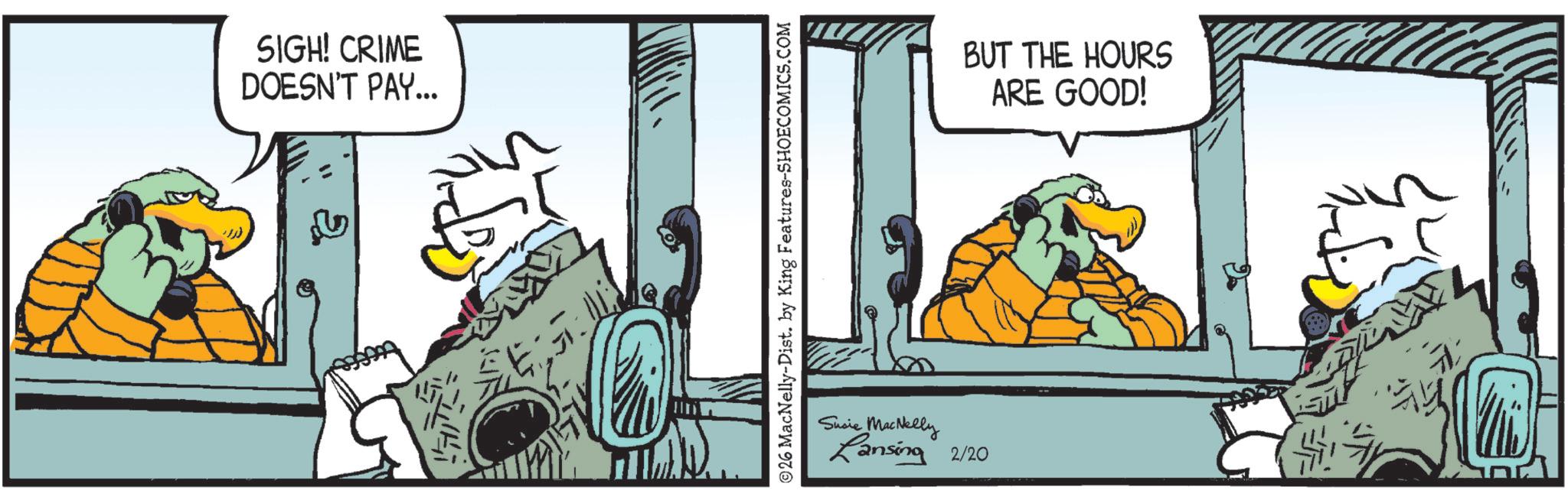 Animated cartoon OCR: SIGH! CRIME DOESN'T PAY... ©26 MacNelly-Dist. by King Features-SHOECOMICS.COM Susie MacNelly Lansing 2/20 BUT THE HOURS ARE GOOD! SIGH ! CRIME DOESN'T PAY ... © 26 MacNelly - Dist . by King Features-SHOECOMICS.COM Susie MacNelly Lansing 2/20 BUT THE HOURS ARE GOOD !