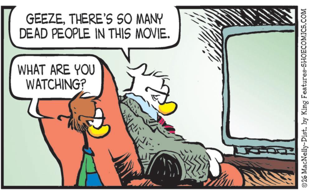 Bird OCR: GEEZETHERE'S SO MANY DEAD PEOPLE IN THIS MOVIE. WHAT ARE YOU WATCHING? ©26 MacNelly-Dist. by King Features-SHOECOMICS.COM GEEZETHERE'S SO MANY DEAD PEOPLE IN THIS MOVIE . WHAT ARE YOU WATCHING ? © 26 MacNelly - Dist . by King Features-SHOECOMICS.COM