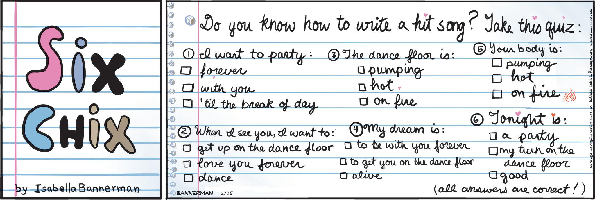 Ink OCR: Six CHix Do you know how to write a hit song? Take this quiz: ?I want to party: ?The dance floor is: ? forever ? with you ? 'til the break of day. ? When I see youI want to: ? pumping ? hot. ? on fire ?My dream is: get up on the dance floor ? to be with you forever ? love you forever by Isabella Bannerman ? dance BANNERMAN 2/15 ? to get you on the dance floor alive ? Your body is: ? pumping ? hot ? on fire s ? Tonight is: ?? party my turn on the dance floor ? good (all answers are correct!) Six CHix Do you know how to write a hit song ? Take this quiz : ?I want to party : ?The dance floor is : ? forever ? with you ? ' til the break of day . ? When I see youI want to : ? pumping ? hot . ? on fire ?My dream is : get up on the dance floor ? to be with you forever ? love you forever by Isabella Bannerman ? dance BANNERMAN 2/15 ? to get you on the dance floor alive ? Your body is : ? pumping ? hot ? on fire s ? Tonight is : ?? party my turn on the dance floor ? good ( all answers are correct ! )