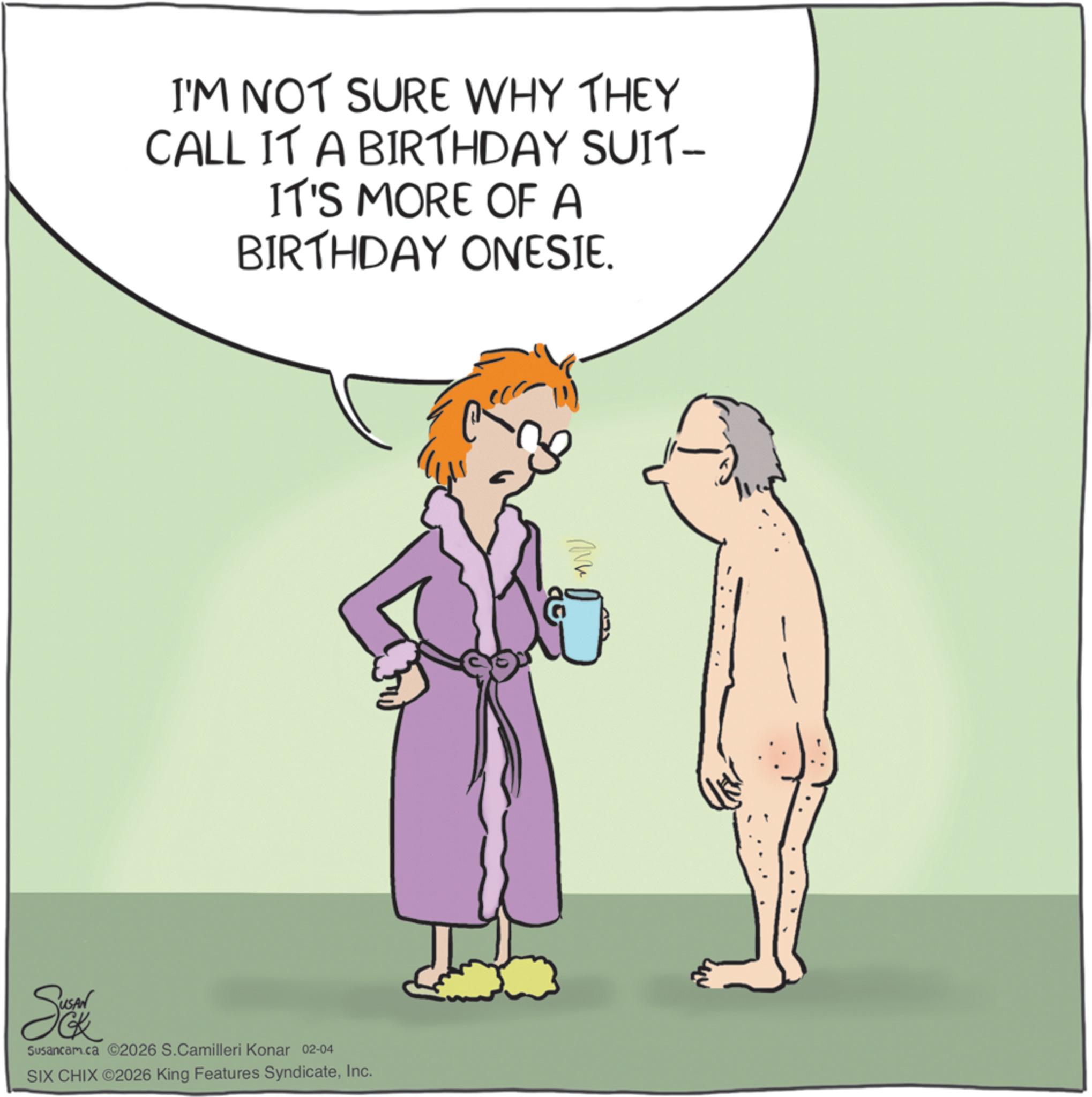 Photo caption OCR: I'M NOT SURE WHY THEY CALL IT A BIRTHDAY SUIT- IT'S MORE OF A BIRTHDAY ONESIE. Susancam.ca 2026 S.Camilleri Konar 02-04 SIX CHIX ©2026 King Features SyndicateInc. I'M NOT SURE WHY THEY CALL IT A BIRTHDAY SUIT- IT'S MORE OF A BIRTHDAY ONESIE . Susancam.ca 2026 S.Camilleri Konar 02-04 SIX CHIX © 2026 King Features Syndicate
