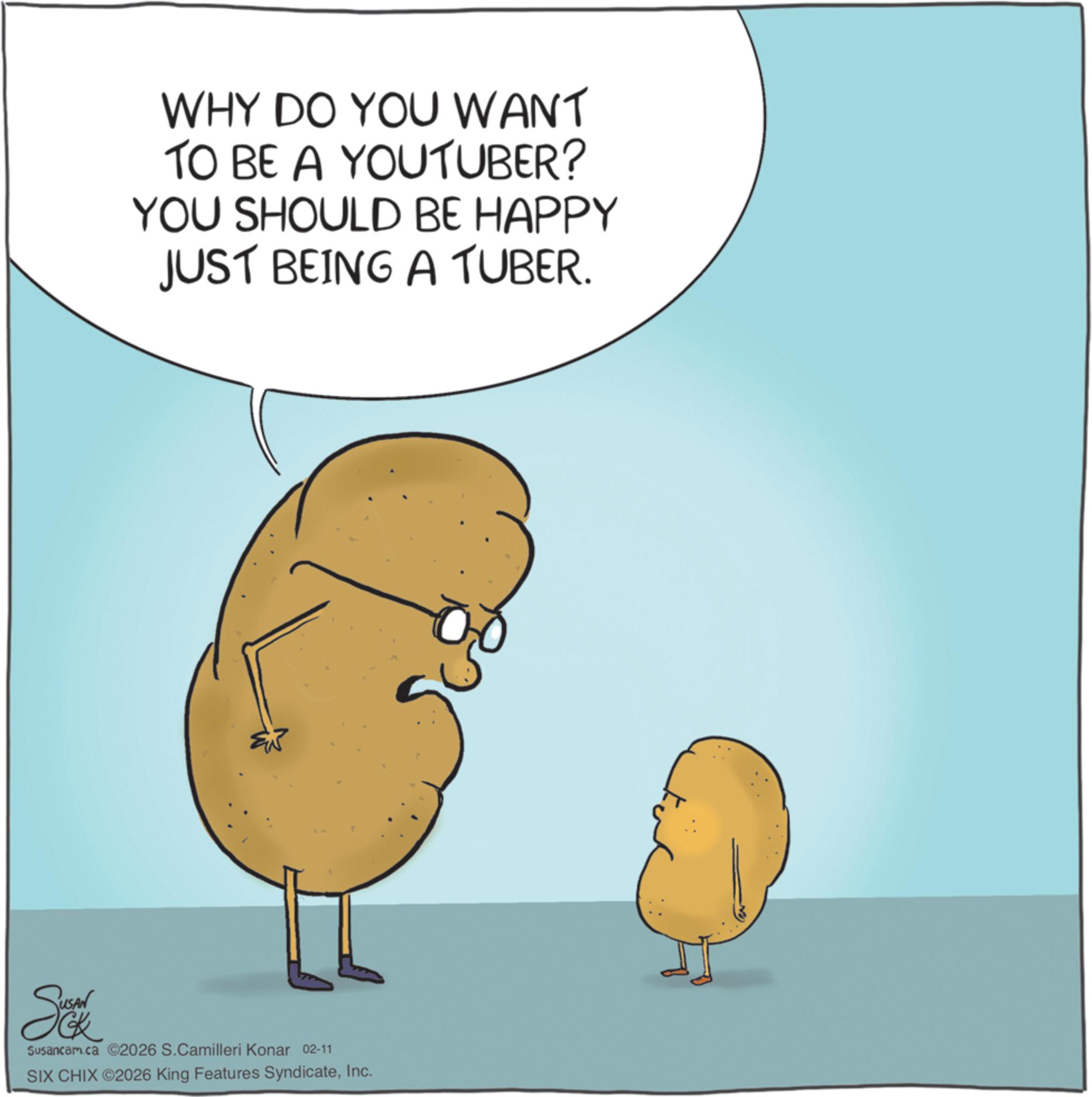 Photo caption OCR: WHY DO YOU WANT TO BE A YOUTUBER? YOU SHOULD BE HAPPY JUST BEING A TUBER. Susancam.ca 2026 S.Camilleri Konar 02-11 SIX CHIX ©2026 King Features SyndicateInc. WHY DO YOU WANT TO BE A YOUTUBER ? YOU SHOULD BE HAPPY JUST BEING A TUBER . Susancam.ca 2026 S.Camilleri Konar 02-11 SIX CHIX © 2026 King Features Syndicate