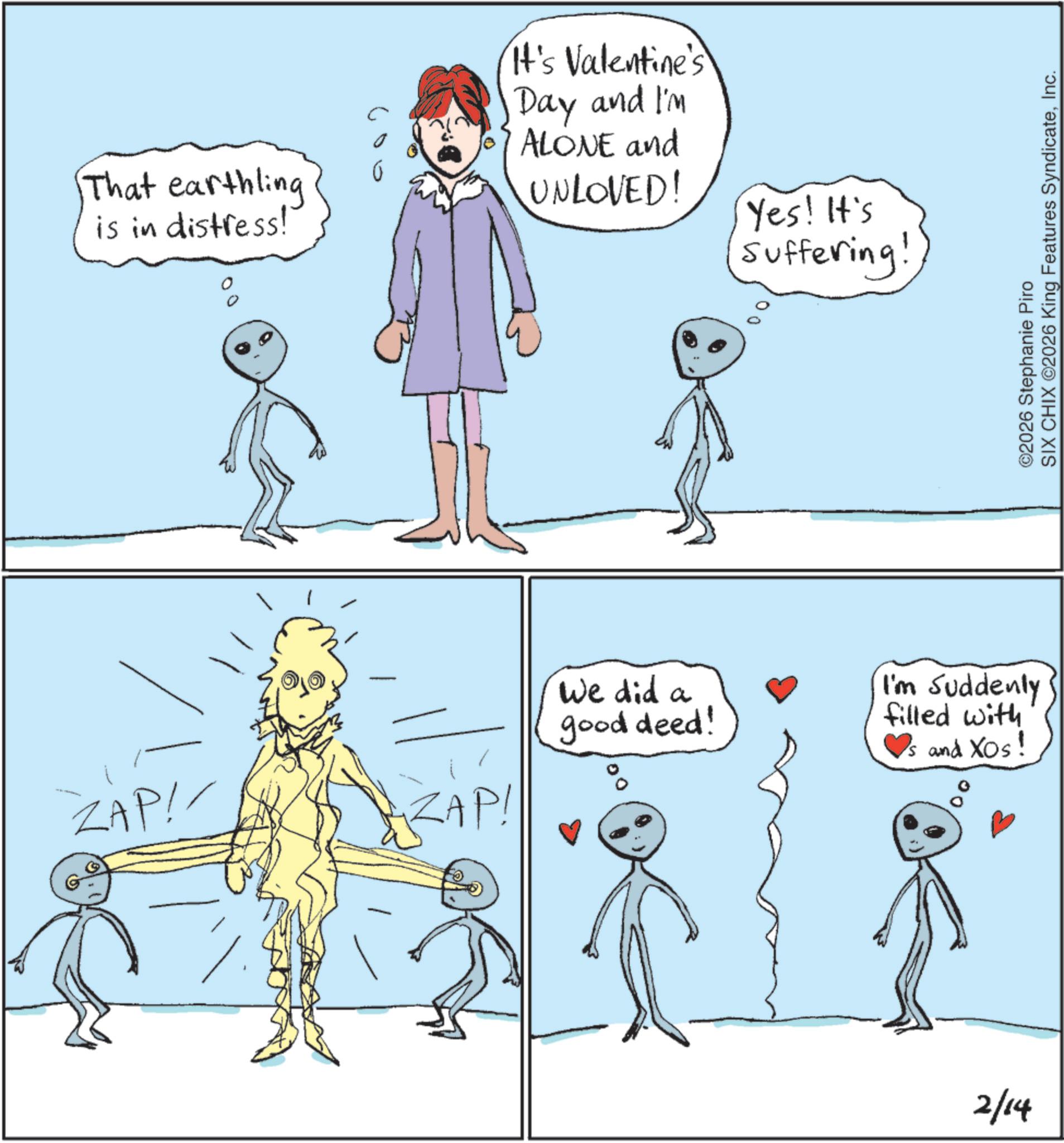 Animation OCR: That earthling is in distress! It's Valentine's Day and I'm ALONE and UNLOVED! Yes! It's Suffering! ZAP!/ ZAP! ?? We did a good deed! I'm Suddenly filled with ?s and XOS! 2/14 ©2026 Stephanie Piro SIX CHIX ©2026 King Features SyndicateInc. That earthling is in distress ! It's Valentine's Day and I'm ALONE and UNLOVED ! Yes ! It's Suffering ! ZAP ! / ZAP ! ?? We did a good deed ! I'm Suddenly filled with ? s and XOS ! 2/14 © 2026 Stephanie Piro SIX CHIX © 2026 King Features Syndicate