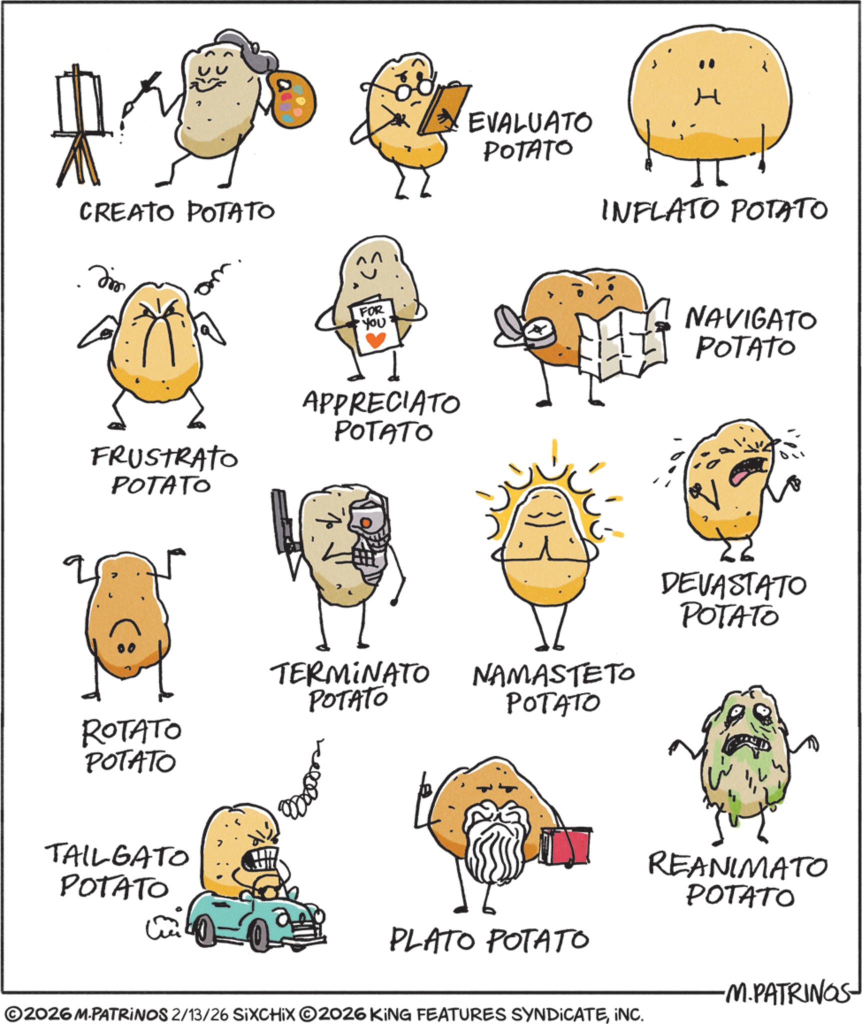 Food OCR: CREATO POTATO Dim FRUSTRATO POTATO I EVALUATO POTATO INFLATO POTATO FOR •You' APPRECIATO POTATO NAVIGATO POTATO TERMINATO NAMASTETO DEVASTATO POTATO POTATO POTATO ROTATO POTATO TAILGATO POTATO PLATO POTATO REANIMATO POTATO ©2026 M.PATRINOS 2/13/26 SIXCHIX O2026 KING FEATURES SYNDICATEINC. -M.PATRINOS- CREATO POTATO Dim FRUSTRATO POTATO I EVALUATO POTATO INFLATO POTATO FOR • You ' APPRECIATO POTATO NAVIGATO POTATO TERMINATO NAMASTETO DEVASTATO POTATO POTATO POTATO ROTATO POTATO TAILGATO POTATO PLATO POTATO REANIMATO POTATO © 2026 M.PATRINOS 2/13/26 SIXCHIX O2026 KING FEATURES SYNDICATEINC . -M.PATRINOS-