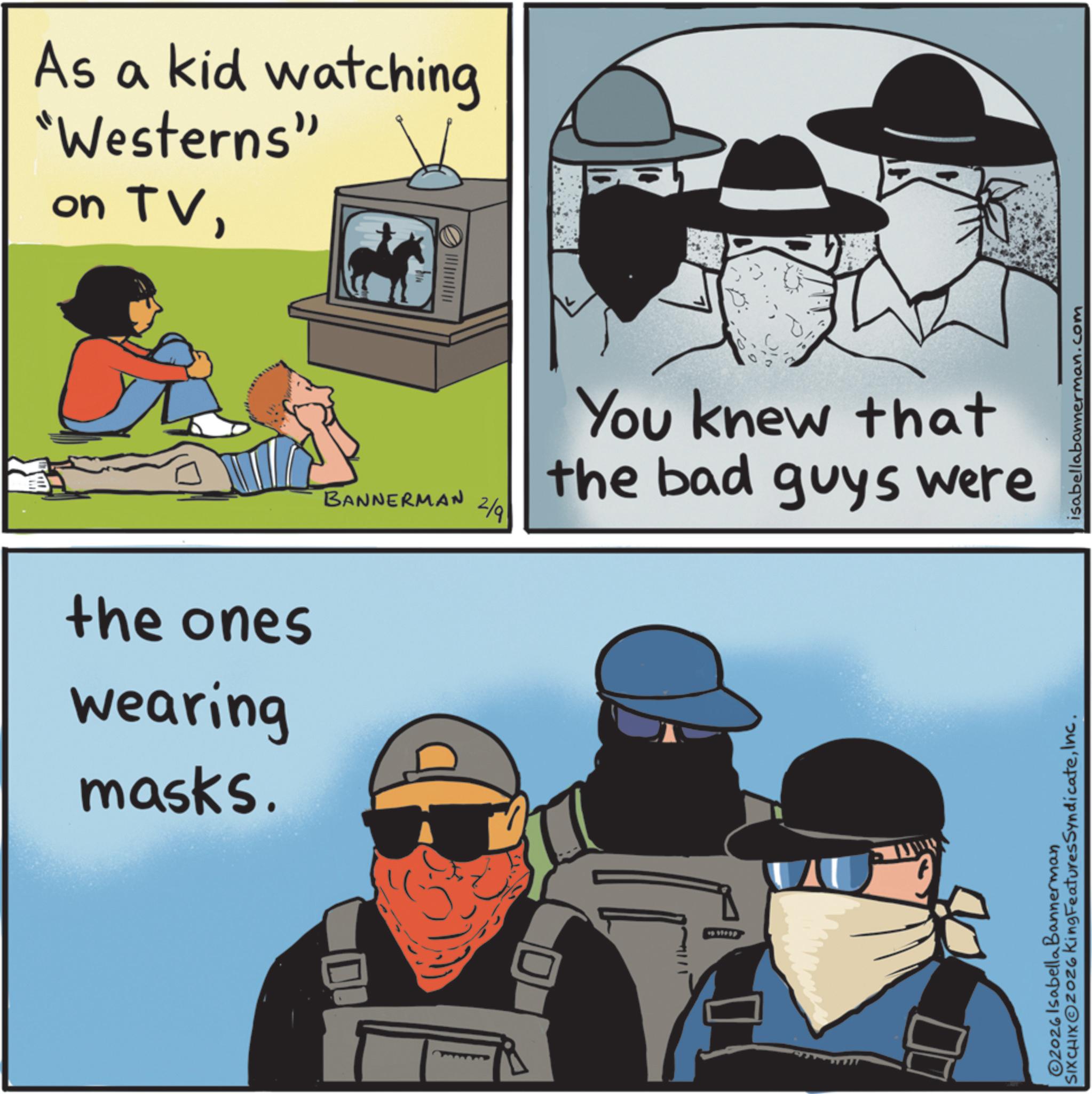 Animated cartoon OCR: As a kid watching "Westerns" on TVthe ones wearing masks. BANNERMAN 2/9 You knew that the bad guys were 2026 Isabella Bannerman SIXCHIXOZOZ6 King FeaturesSyndicateInc. isabellabannerman.com As a kid watching " Westerns " on TVthe ones wearing masks . BANNERMAN 2/9 You knew that the bad guys were 2026 Isabella Bannerman SIXCHIXOZOZ6 King FeaturesSyndicateInc. isabellabannerman.com