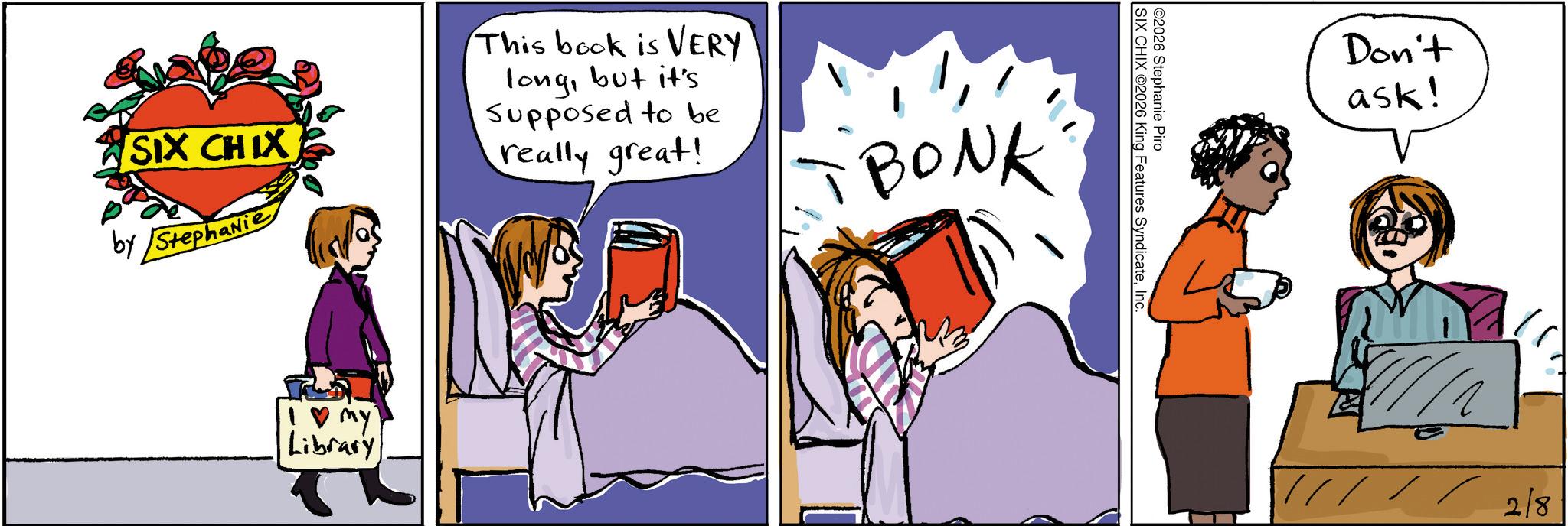 Comic book OCR: SIX CHIX by Stephanie This book is VERY longbut it's Supposed to be really great! BONK !? my Library ©2026 Stephanie Piro SIX CHIX 2026 King Features SyndicateInc. Don't ask! 2/8 SIX CHIX by Stephanie This book is VERY longbut it's Supposed to be really great ! BONK ! ? my Library © 2026 Stephanie Piro SIX CHIX 2026 King Features SyndicateInc. Don't ask ! 2/8