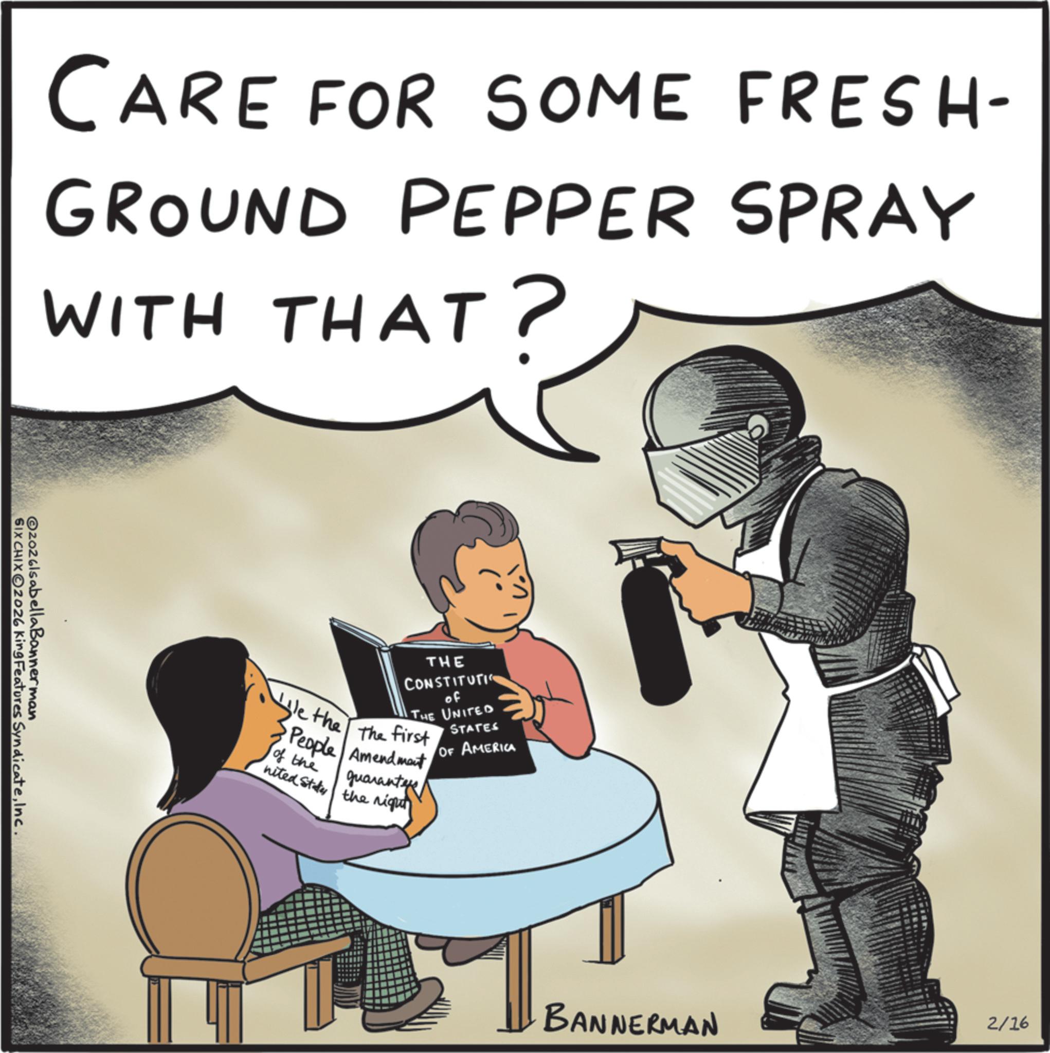 Fictional character OCR: CARE FOR SOME FRESH- GROUND PEPPER SPRAY WITH THAT? @2026lsabella Bannerman SIX CHIXO2026 King Features SyndicateInc. THE CONSTITUTI of THE UNITED We the the first People Amendment of the nited States the night guarantee STATES OF AMERICA BANNERMAN 2/16 CARE FOR SOME FRESH- GROUND PEPPER SPRAY WITH THAT ? @ 2026lsabella Bannerman SIX CHIXO2026 King Features SyndicateInc. THE CONSTITUTI of THE UNITED We the the first People Amendment of the nited States the night guarantee STATES OF AMERICA BANNERMAN 2/16