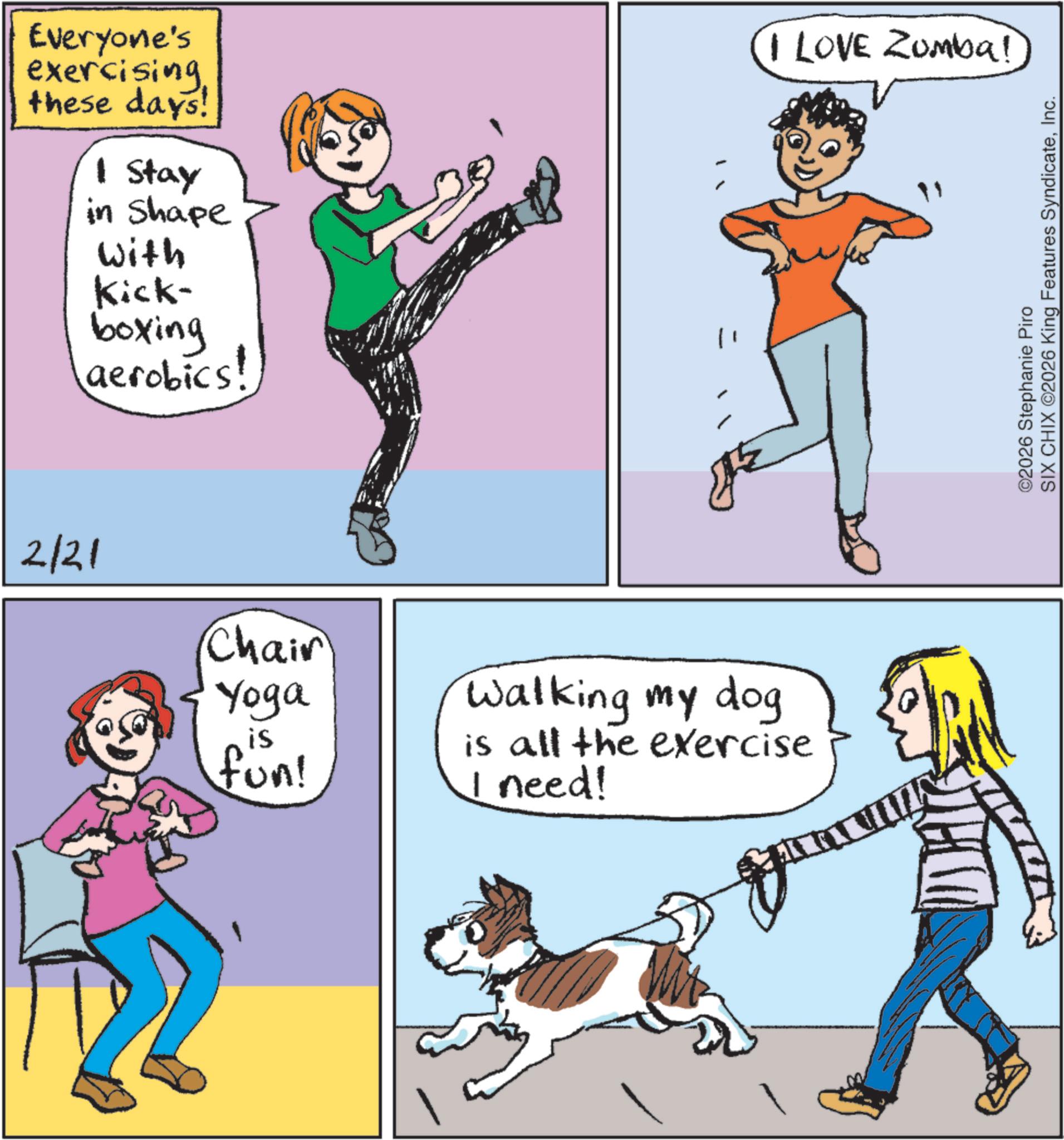 Animal training OCR: Everyone's exercisingthese days! 1 Stay in Shape With Kick- boxing aerobics! 2/21 Chair Yoga is fun! Walking my dog is all the exercise I need! I LOVE Zumba! ©2026 Stephanie Piro SIX CHIX ©2026 King Features SyndicateInc. Everyone's exercisingthese days ! 1 Stay in Shape With Kick- boxing aerobics ! 2/21 Chair Yoga is fun ! Walking my dog is all the exercise I need ! I LOVE Zumba ! © 2026 Stephanie Piro SIX CHIX © 2026 King Features Syndicate
