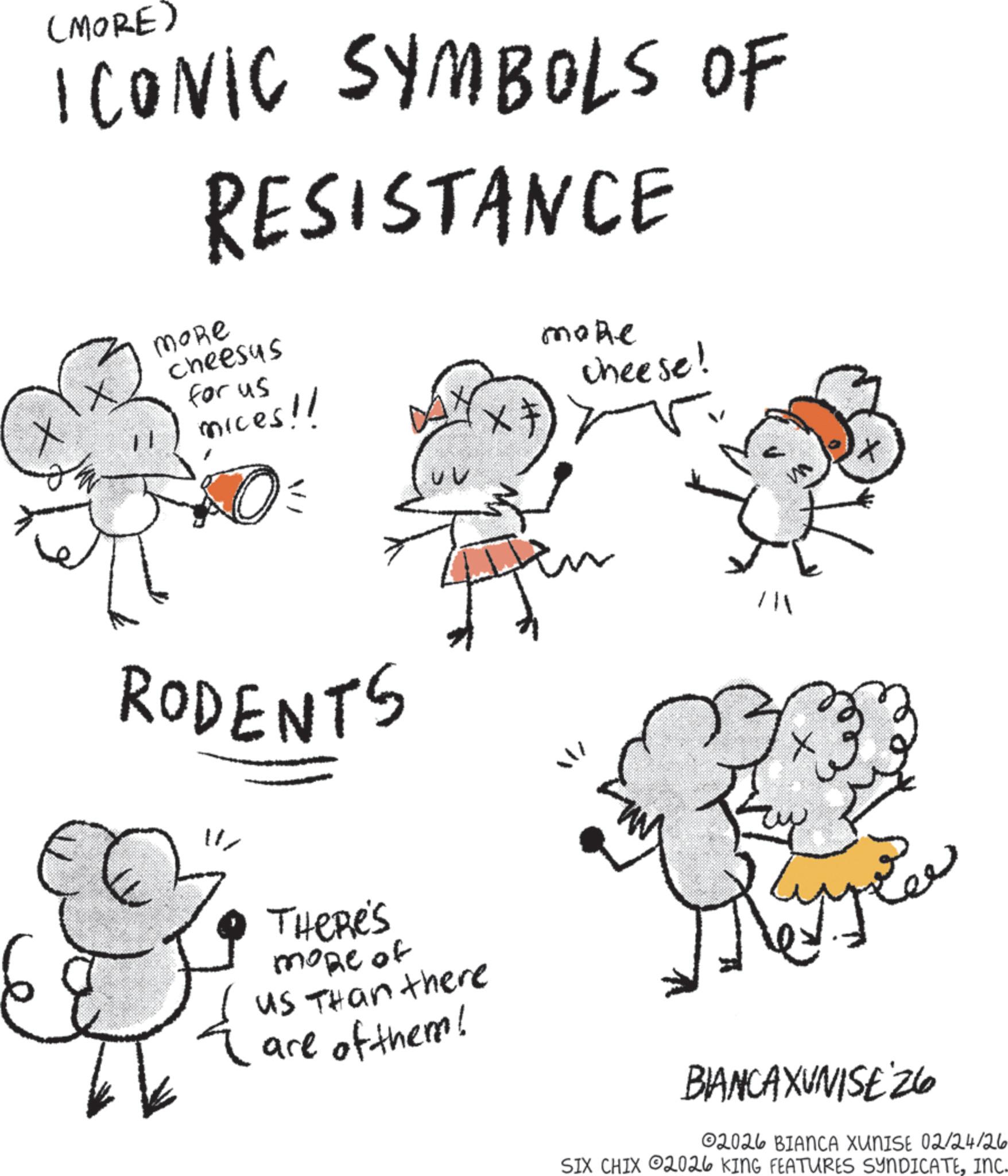 Happiness OCR: (MORE) ICONIC SYMBOLS OF RESISTANCE MoRe Cheesus for us mices!! RODENTS THERE'S more of us Than there are of them! More cheese! BIANCAXUNISE 26 02026 BIANCA XUNISE 02/24/26 SIX CHIX 2026 KING FEATURES SYNDICATEINC. ( MORE ) ICONIC SYMBOLS OF RESISTANCE MoRe Cheesus for us mices !! RODENTS THERE'S more of us Than there are of them ! More cheese ! BIANCAXUNISE 26 02026 BIANCA XUNISE 02/24/26 SIX CHIX 2026 KING FEATURES SYNDICATEINC .