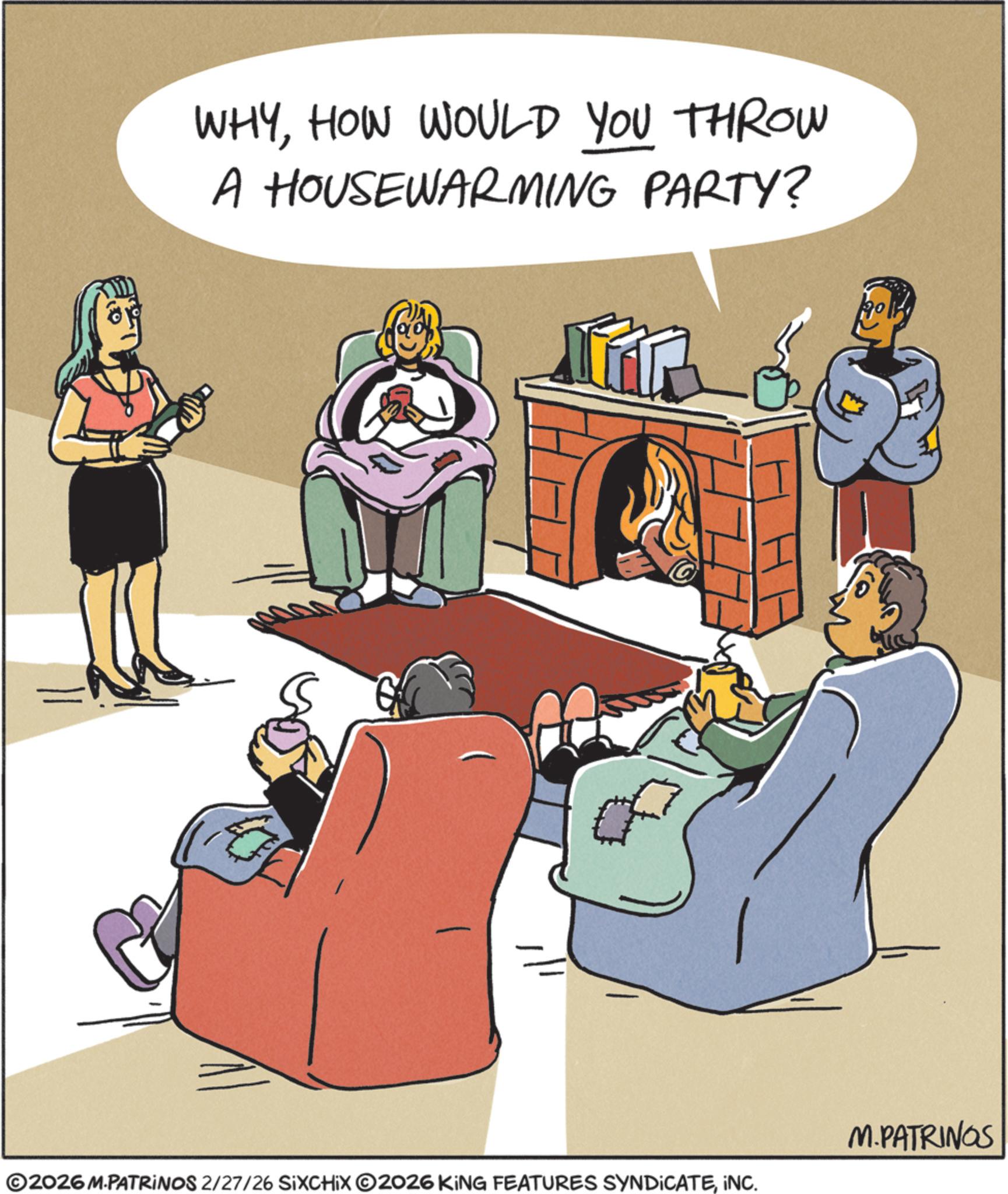 Living room OCR: WHYHOW WOULD YOU THROW A HOUSEWARMING PARTY? M.PATRINGS ©2026 M.PATRINOS 2/27/26 SIXCHIX O2026 KING FEATURES SYNDICATEINC. H WHYHOW WOULD YOU THROW A HOUSEWARMING PARTY ? M.PATRINGS © 2026 M.PATRINOS 2/27/26 SIXCHIX O2026 KING FEATURES SYNDICATEINC . H