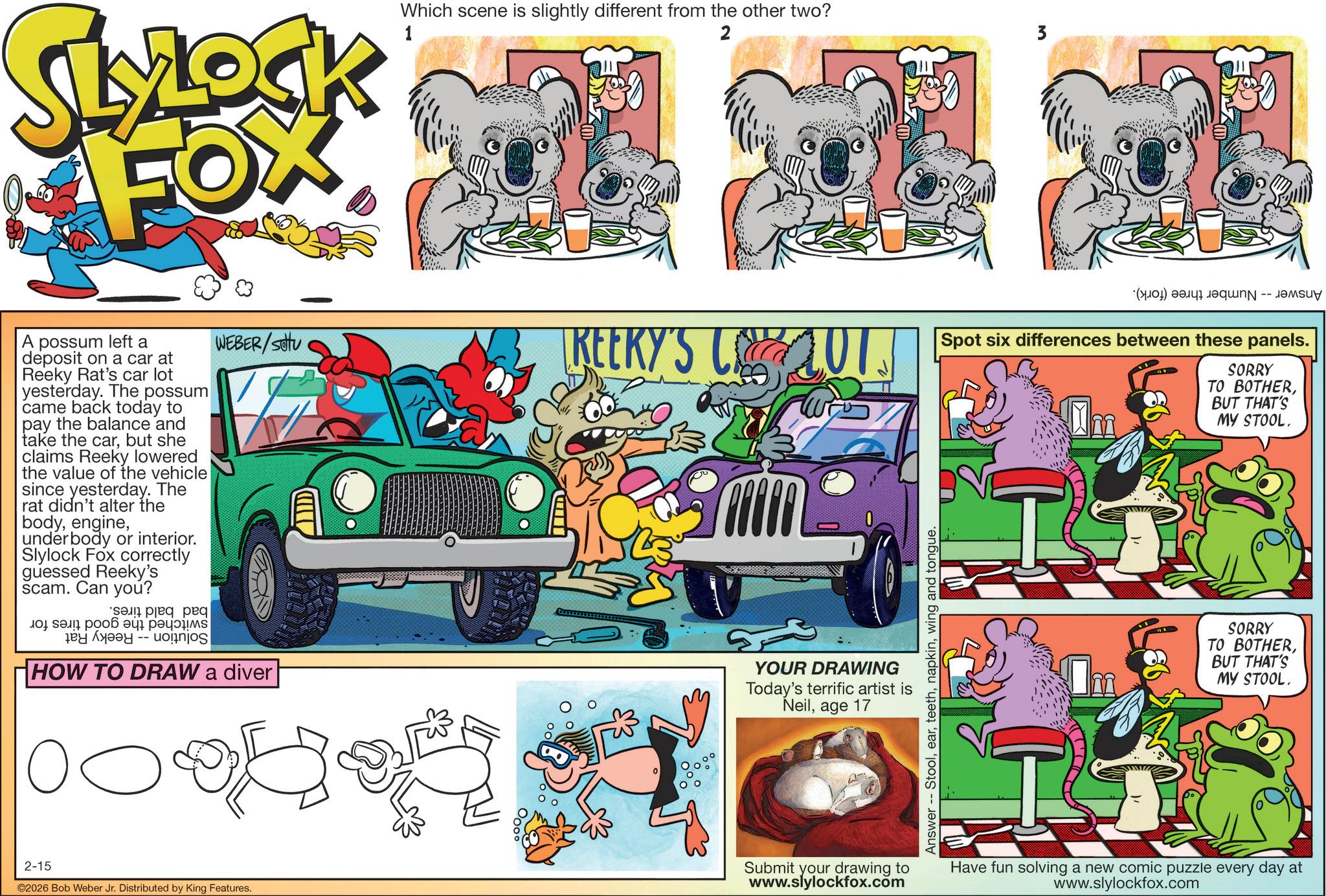 Graphic design OCR: SLYLOCK FOX A possum left a deposit on a car at Reeky Rat's car lot yesterday. The possum came back today to pay the balance and take the carbut she claims Reeky lowered the value of the vehicle since yesterday. The rat didn't alter the bodyunderbody or interior. Slylock Fox correctly guessed Reeky's scam. Can you? peq peq ? ??? ? ??? -- WEBER/SOU HOW TO DRAW a diver 00 2-15 2026 Bob Weber Jr. Distributed by King Features. Which scene is slightly different from the other two? 1 2 3 REERY'S CLOT. YOUR DRAWING Today's terrific artist is Neilage 17 Answer Stoolwing and tongue. () Mar -- Spot six differences between these panels. SORRY TO BOTHERBUT THAT'S MY STOOL. I SORRY TO BOTHERBUT THAT'S MY STOOL. Submit your drawing to www.slylockfox.com Have fun solving a new comic puzzle every day at www.slylockfox.com SLYLOCK FOX A possum left a deposit on a car at Reeky Rat's car lot yesterday . The possum came back today to pay the balance and take the carbut she claims Reeky lowered the value of the vehicle since yesterday . The rat didn't alter the bodyunderbody or interior . Slylock Fox correctly guessed Reeky's scam . Can you ? peq peq ? ??? ? ??? -- WEBER / SOU HOW TO DRAW a diver 00 2-15 2026 Bob Weber Jr. Distributed by King Features . Which scene is slightly different from the other two ? 1 2 3 REERY'S CLOT . YOUR DRAWING Today's terrific artist is Neilage 17 Answer Stoolwing and tongue . ( ) Mar -- Spot six differences between these panels . SORRY TO BOTHERBUT THAT'S MY STOOL . I SORRY TO BOTHERBUT THAT'S MY STOOL . Submit your drawing to www.slylockfox.com Have fun solving a new comic puzzle every day at www.slylockfox.com