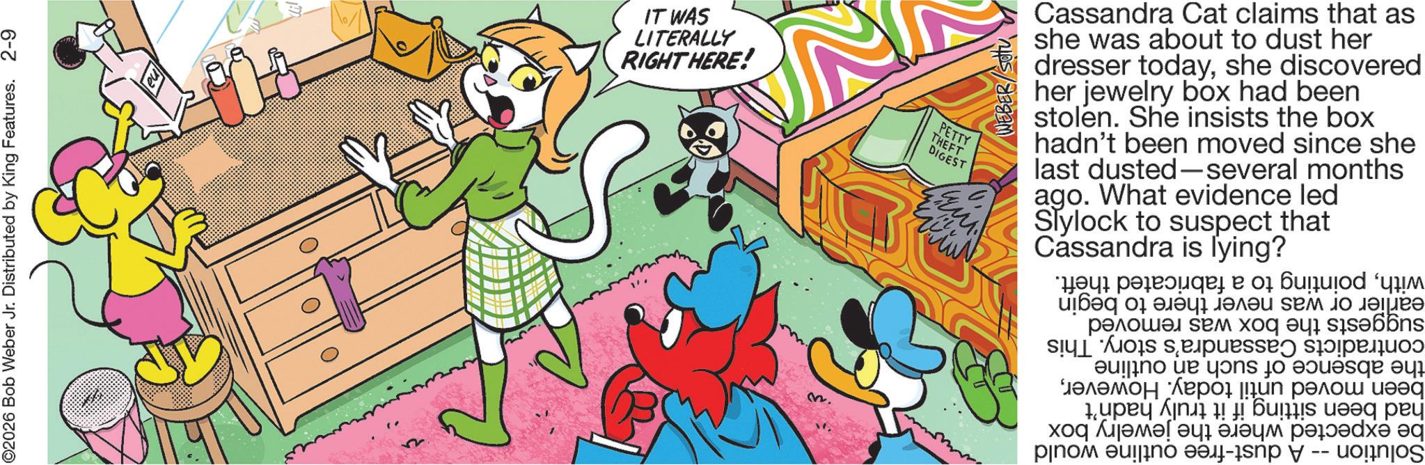 Publication OCR: ©2026 Bob Weber Jr. Distributed by King Features. 2-9 IT WAS LITERALLY RIGHT HERE! PETTY THEFT DIGEST ????? Cassandra Cat claims that as she was about to dust her dresser todayshe discovered her jewelry box had been stolen. She insists the box hadn't been moved since she last dusted-several months ago. What evidence led Slylock to suspect that Cassandra is lying? M. earlier or was never there to suggests the box was removed contradicts Cassandra's story. This the absence of such an outline been moved until today. Howeverhad been sitting if it truly hadn't be expected where the jewelry box Solution -- A dust-free outline would begin withpointing to a fabricated theft. © 2026 Bob Weber Jr. Distributed by King Features . 2-9 IT WAS LITERALLY RIGHT HERE ! PETTY THEFT DIGEST ????? Cassandra Cat claims that as she was about to dust her dresser todayshe discovered her jewelry box had been stolen . She insists the box hadn't been moved since she last dusted - several months ago . What evidence led Slylock to suspect that Cassandra is lying ? M. earlier or was never there to suggests the box was removed contradicts Cassandra's story . This the absence of such an outline been moved until today . Howeverhad been sitting if it truly hadn't be expected where the jewelry box Solution -- A dust - free outline would begin withpointing to a fabricated theft .