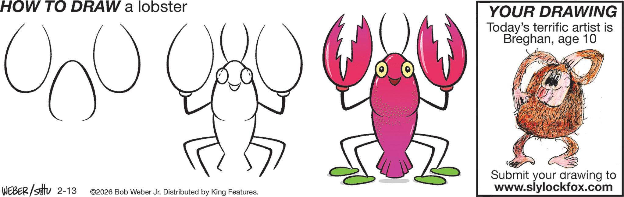 Sketch OCR: HOW TO DRAW a lobster 000 YOUR DRAWING Today's terrific artist is Breghanage 10 WEBER/Sotu 2-13 ©2026 Bob Weber Jr. Distributed by King Features. Submit your drawing to www.slylockfox.com HOW TO DRAW a lobster 000 YOUR DRAWING Today's terrific artist is Breghanage 10 WEBER / Sotu 2-13 © 2026 Bob Weber Jr. Distributed by King Features . Submit your drawing to www.slylockfox.com