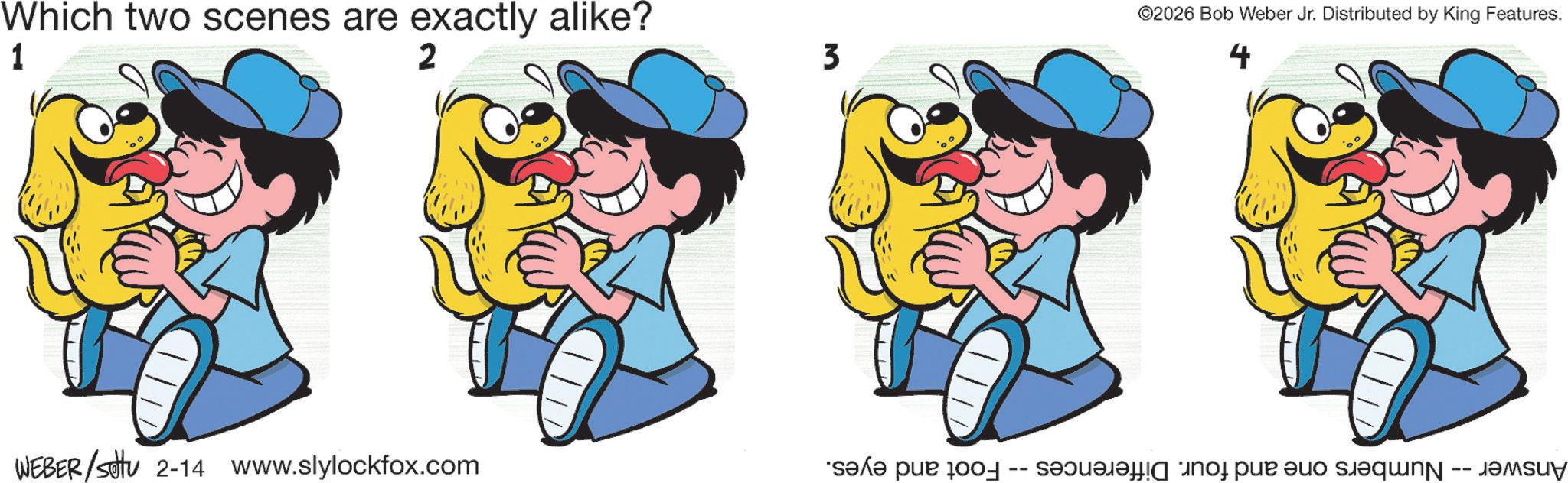 Pleased OCR: Which two scenes are exactly alike? 1 2 3 WEBER/sotu 2-14 www.slylockfox.com Foot and eyes. -- ©2026 Bob Weber Jr. Distributed by King Features. 4 Answer -- Numbers one and four. Differences Which two scenes are exactly alike ? 1 2 3 WEBER / sotu 2-14 www.slylockfox.com Foot and eyes . -- © 2026 Bob Weber Jr. Distributed by King Features . 4 Answer -- Numbers one and four . Differences