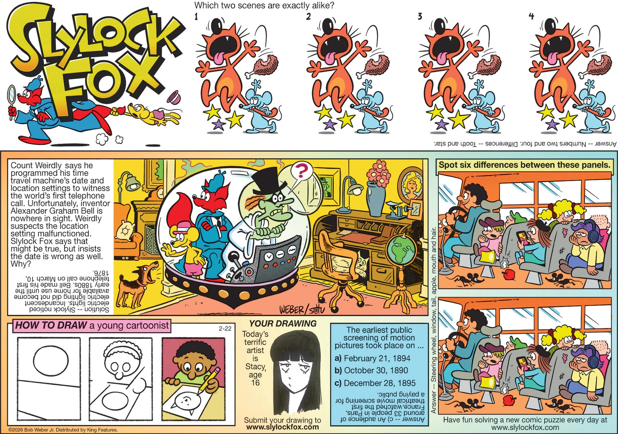 Graphic design OCR: SLYLOCK FOX Count Weirdly says he programmed his time travel machine's date and location settings to witness the world's first telephone call. Unfortunatelyinventor Alexander Graham Bell is nowhere in sight. Weirdly suspects the location setting malfunctioned. Slylock Fox says that might be truebut insists the date is wrong as well. Why? *9/81 ‘Of Youey uo ||es auoydaja pa S -- HOW TO DRAW a young cartoonist ©2026 Bob Weber Jr. Distributed by King Features. 1 Which two scenes are exactly alike? 2 3 ???? s par separaffing inof pue of shequng - desuy Spot six differences between these panels. Answer -- Steering wheelmouth and hair. WEBER/SU YOUR DRAWING 2-22 Today's terrific artist is Stacyage 16 The earliest public screening of motion pictures took place on ... a) February 211894 b) October 301890 c) December 281895 and bed e Submit your drawing to www.slylockfox.com Have fun solving a new comic puzzle every day at www.slylockfox.com SLYLOCK FOX Count Weirdly says he programmed his time travel machine's date and location settings to witness the world's first telephone call . Unfortunatelyinventor Alexander Graham Bell is nowhere in sight . Weirdly suspects the location setting malfunctioned . Slylock Fox says that might be truebut insists the date is wrong as well . Why ? * 9 / 81 ‘ Of Youey uo || es auoydaja pa S -- HOW TO DRAW a young cartoonist © 2026 Bob Weber Jr. Distributed by King Features . 1 Which two scenes are exactly alike ? 2 3 ?? ?? s par separaffing inof pue of shequng - desuy Spot six differences between these panels . Answer -- Steering wheelmouth and hair . WEBER / SU YOUR DRAWING 2-22 Today's terrific artist is Stacyage 16 The earliest public screening of motion pictures took place on ... a ) February 211894 b ) October 301890 c ) December 281895 and bed e Submit your drawing to www.slylockfox.com Have fun solving a new comic puzzle every day at www.slylockfox.com