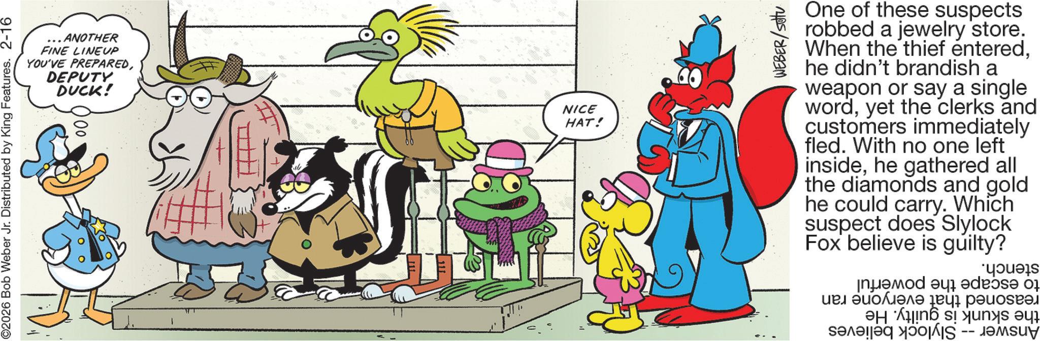 Publication OCR: . ANOTHER FINE LINEUP YOU'VE PREPAREDDEPUTY DUCK! ©2026 Bob Weber Jr. Distributed by King Features. 2-16 )00 NICE HAT! WEBER/setu One of these suspects robbed a jewelry store. When the thief enteredhe didn't brandish a weapon or say a single wordyet the clerks and customers immediately fled. With no one left insidehe gathered all the diamonds and gold he could carry. Which suspect does Slylock Fox believe is guilty? d a youes ??? ?????? ????? . ANOTHER FINE LINEUP YOU'VE PREPAREDDEPUTY DUCK ! © 2026 Bob Weber Jr. Distributed by King Features . 2-16 ) 00 NICE HAT ! WEBER / setu One of these suspects robbed a jewelry store . When the thief enteredhe didn't brandish a weapon or say a single wordyet the clerks and customers immediately fled . With no one left insidehe gathered all the diamonds and gold he could carry . Which suspect does Slylock Fox believe is guilty ? d a youes ??? ?????? ?????