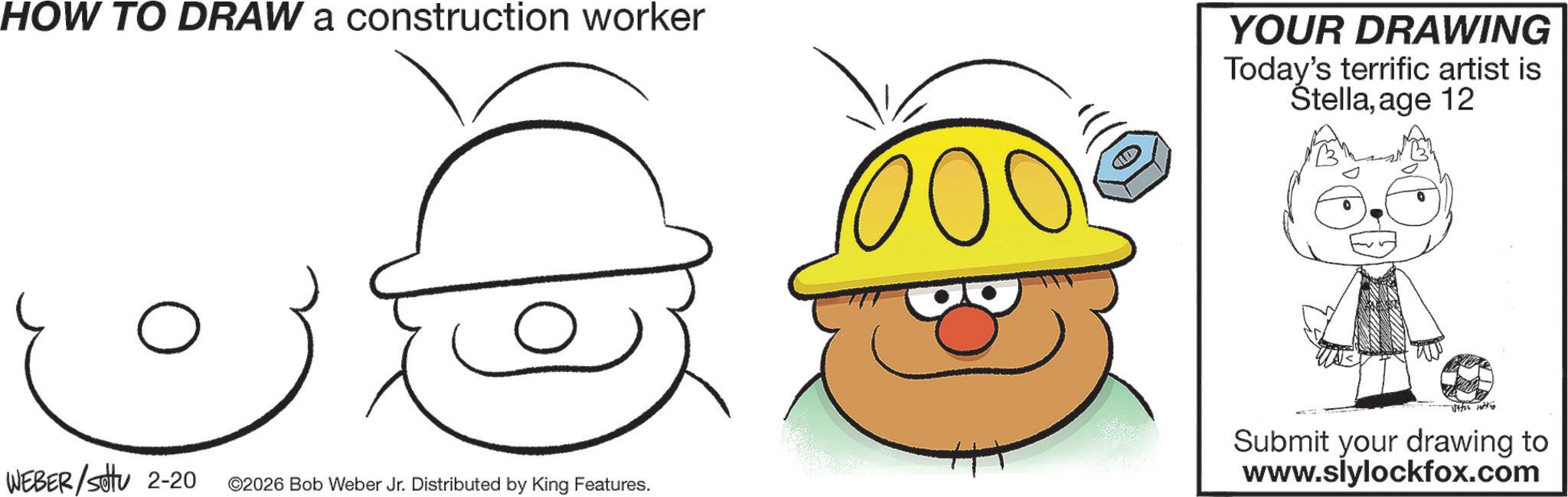 Sketch OCR: HOW TO DRAW a construction worker YOUR DRAWING Today's terrific artist is Stellaage 12 ? 1/4/26 WEBER/Setu 2-20 ©2026 Bob Weber Jr. Distributed by King Features. Submit your drawing to www.slylockfox.com HOW TO DRAW a construction worker YOUR DRAWING Today's terrific artist is Stellaage 12 ? 1/4/26 WEBER / Setu 2-20 © 2026 Bob Weber Jr. Distributed by King Features . Submit your drawing to www.slylockfox.com