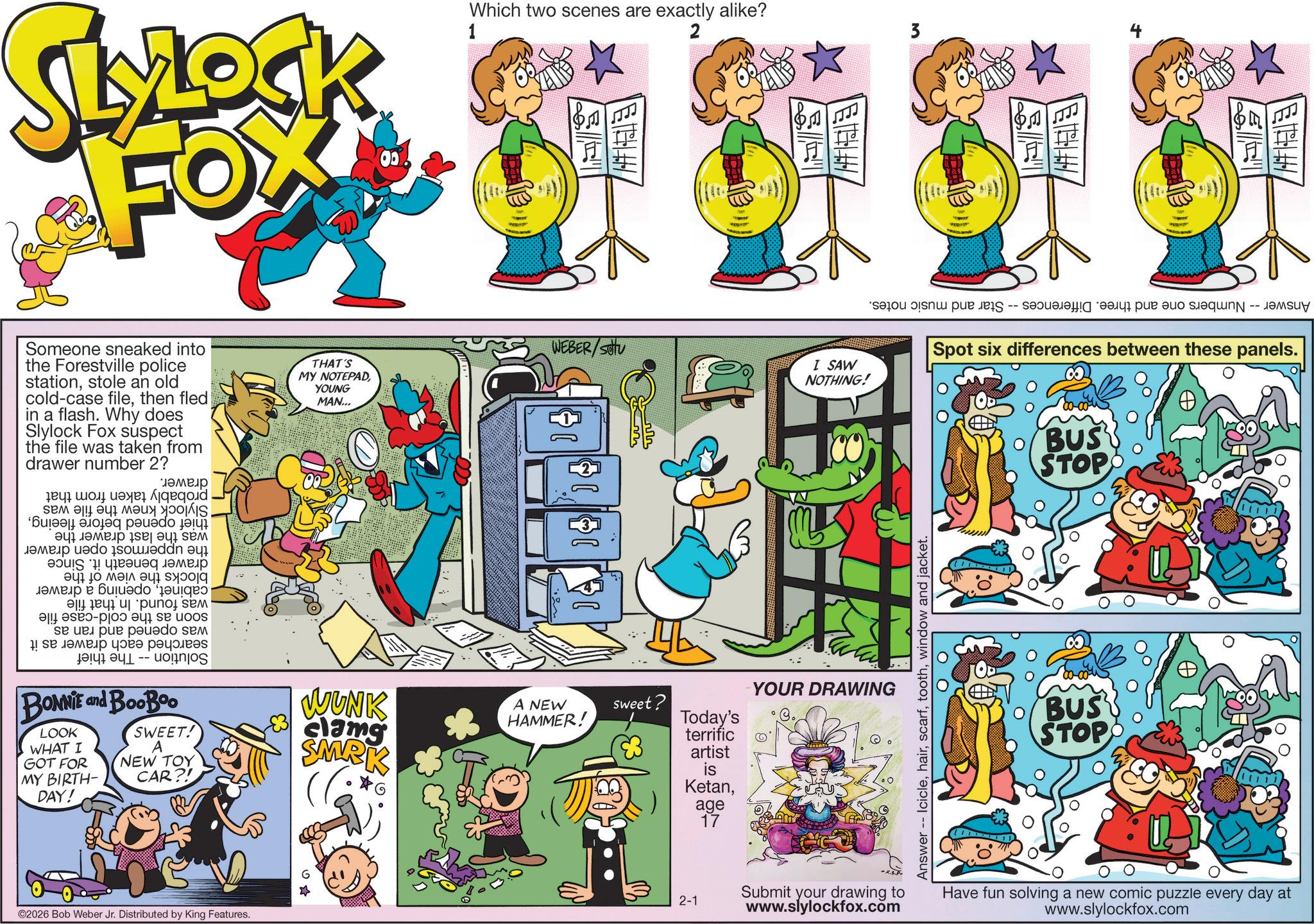 Pleased OCR: SLYLOCK FOX 00% Which two scenes are exactly alike? 2 1 Someone sneaked into the Forestville police stationstole an old cold-case filethen fled in a flash. Why does Slylock Fox suspect the file was taken from drawer number 2? THAT'S MY NOTEPAD YOUNG MAN... WEBER/SOU I SAW NOTHING! The thief Slylock knew the file was thief opened before fleeingwas the last drawer the the uppermost open drawer drawer beneath it. Since blocks the view of the cabinetopening a drawer was found. In that file soon as the cold-case file was opened and ran as searched each drawer as it Solution -- drawer. probably taken from that ? ? ? ? BONNIE and BooBoo LOOK WHAT I GOT FOR MY BIRTH- DAY! SWEET! A NEW TOY CAR?! WUNK clamg SMRK A NEW HAMMER! sweet? Today's terrific artist is KetanYOUR DRAWING ©2026 Bob Weber Jr. Distributed by King Features. 2-1 age 17 3 423 Answer Numbers one and three. Differences. -- -- Star and music notes. Answer -- Iciclewindow and jacket. Spot six differences between these panels. BUS' STOP BUS STOP Submit your drawing to Have fun solving a new comic puzzle every day at www.slylockfox.com www.slylockfox.com SLYLOCK FOX 00 % Which two scenes are exactly alike ? 2 1 Someone sneaked into the Forestville police stationstole an old cold - case filethen fled in a flash . Why does Slylock Fox suspect the file was taken from drawer number 2 ? THAT'S MY NOTEPAD YOUNG MAN ... WEBER / SOU I SAW NOTHING ! The thief Slylock knew the file was thief opened before fleeingwas the last drawer the the uppermost open drawer drawer beneath it . Since blocks the view of the cabinetopening a drawer was found . In that file soon as the cold - case file was opened and ran as searched each drawer as it Solution -- drawer . probably taken from that ? ? ? ? BONNIE and BooBoo LOOK WHAT I GOT FOR MY BIRTH- DAY ! SWEET ! A NEW TOY CAR ?! WUNK clamg SMRK A NEW HAMMER ! sweet ? Today's terrific artist is KetanYOUR DRAWING © 2026 Bob Weber Jr. Distributed by King Features . 2-1 age 17 3 423 Answer Numbers one and three . Differences . -- -- Star and music notes . Answer -- Iciclewindow and jacket . Spot six differences between these panels . BUS ' STOP BUS STOP Submit your drawing to Have fun solving a new comic puzzle every day at www.slylockfox.com www.slylockfox.com