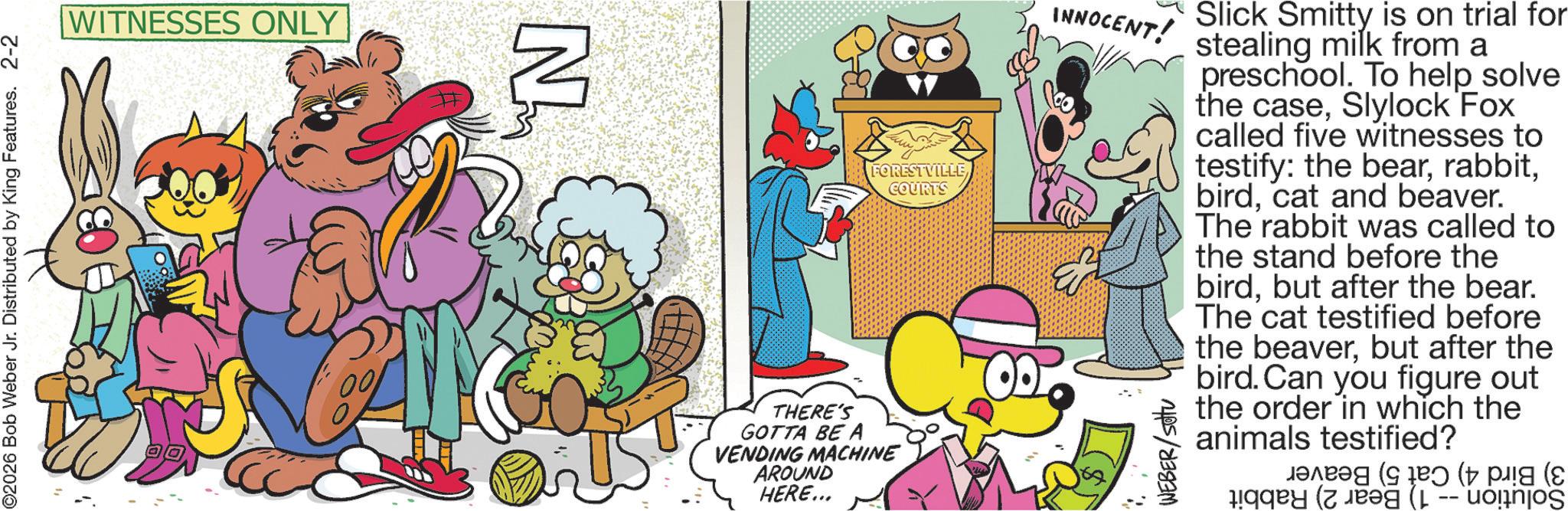 Pleased OCR: ©2026 Bob Weber Jr. Distributed by King Features. 2-2 WITNESSES ONLY N THERE'S GOTTA BE A VENDING MACHINE AROUND HERE... FORESTVILLE COURTS INNOCENT! WEBER/sottu Slick Smitty is on trial for stealing milk from a preschool. To help solve the caseSlylock Fox called five witnesses to testify: the bearcat and beaver. The rabbit was called to the stand before the birdbut after the bear. The cat testified before the beaverbut after the bird. Can you figure out the order in which the animals testified? ??? ( ( pig ( © 2026 Bob Weber Jr. Distributed by King Features . 2-2 WITNESSES ONLY N THERE'S GOTTA BE A VENDING MACHINE AROUND HERE ... FORESTVILLE COURTS INNOCENT ! WEBER / sottu Slick Smitty is on trial for stealing milk from a preschool . To help solve the caseSlylock Fox called five witnesses to testify : the bearcat and beaver . The rabbit was called to the stand before the birdbut after the bear . The cat testified before the beaverbut after the bird . Can you figure out the order in which the animals testified ? ??? ( ( pig (