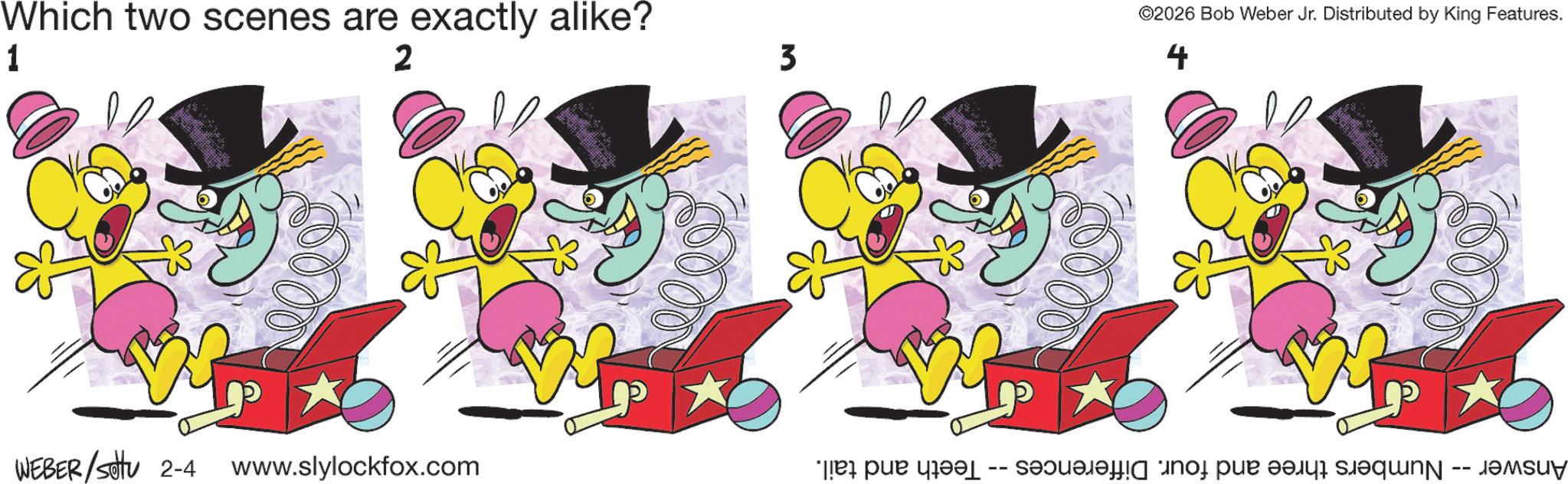 Animation OCR: Which two scenes are exactly alike? 1 2 WEBER/Sotu 2-4 www.slylockfox.com 3 00 ©2026 Bob Weber Jr. Distributed by King Features. 4 5000 Numbers three and four. Differences -- Teeth and tail. -- Answer Which two scenes are exactly alike ? 1 2 WEBER / Sotu 2-4 www.slylockfox.com 3 00 © 2026 Bob Weber Jr. Distributed by King Features . 4 5000 Numbers three and four . Differences -- Teeth and tail . -- Answer