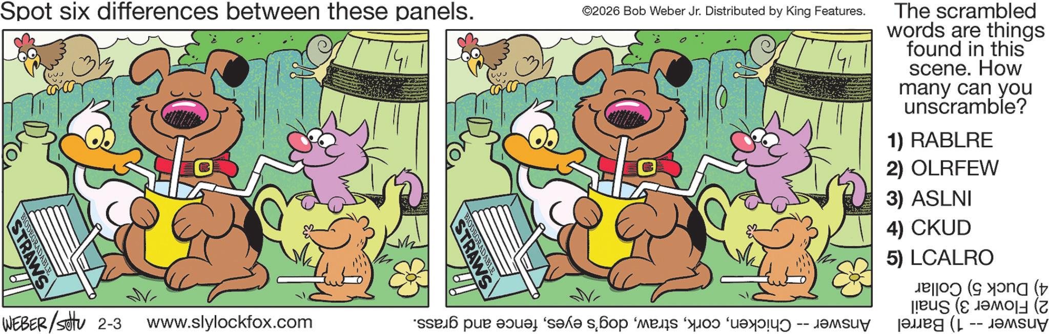 Fictional character OCR: Spot six differences between these panels. RAWS ©2026 Bob Weber Jr. Distributed by King Features. WEBER /settu 2-3 www.slylockfox.com * par sa s DABLE RAWS The scrambled words are things found in this scene. How many can you unscramble? 1) RABLRE 2) OLRFEW 3) ASLNI 4) CKUD 5) LCALRO ( ( (L -- ???? Spot six differences between these panels . RAWS © 2026 Bob Weber Jr. Distributed by King Features . WEBER / settu 2-3 www.slylockfox.com * par sa s DABLE RAWS The scrambled words are things found in this scene . How many can you unscramble ? 1 ) RABLRE 2 ) OLRFEW 3 ) ASLNI 4 ) CKUD 5 ) LCALRO ( ( ( L -- ????
