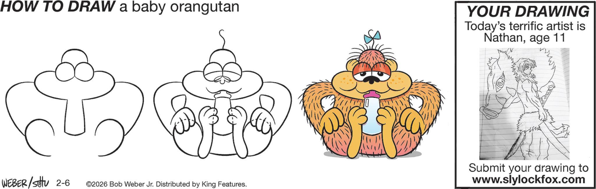 Pleased OCR: HOW TO DRAW a baby orangutan YOUR DRAWING Today's terrific artist is Nathanage 11 WEBER / sotu 2-6 ©2026 Bob Weber Jr. Distributed by King Features. Submit your drawing to www.siylockfox.com HOW TO DRAW a baby orangutan YOUR DRAWING Today's terrific artist is Nathanage 11 WEBER / sotu 2-6 © 2026 Bob Weber Jr. Distributed by King Features . Submit your drawing to www.siylockfox.com