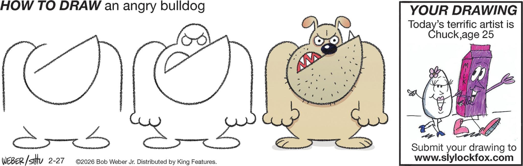 Graphics OCR: HOW TO DRAW an angry bulldog ??? WEBER/setu 2-27 ©2026 Bob Weber Jr. Distributed by King Features. W YOUR DRAWING Today's terrific artist is Chuckage 25 Submit your drawing to www.slylockfox.com HOW TO DRAW an angry bulldog ??? WEBER / setu 2-27 © 2026 Bob Weber Jr. Distributed by King Features . W YOUR DRAWING Today's terrific artist is Chuckage 25 Submit your drawing to www.slylockfox.com