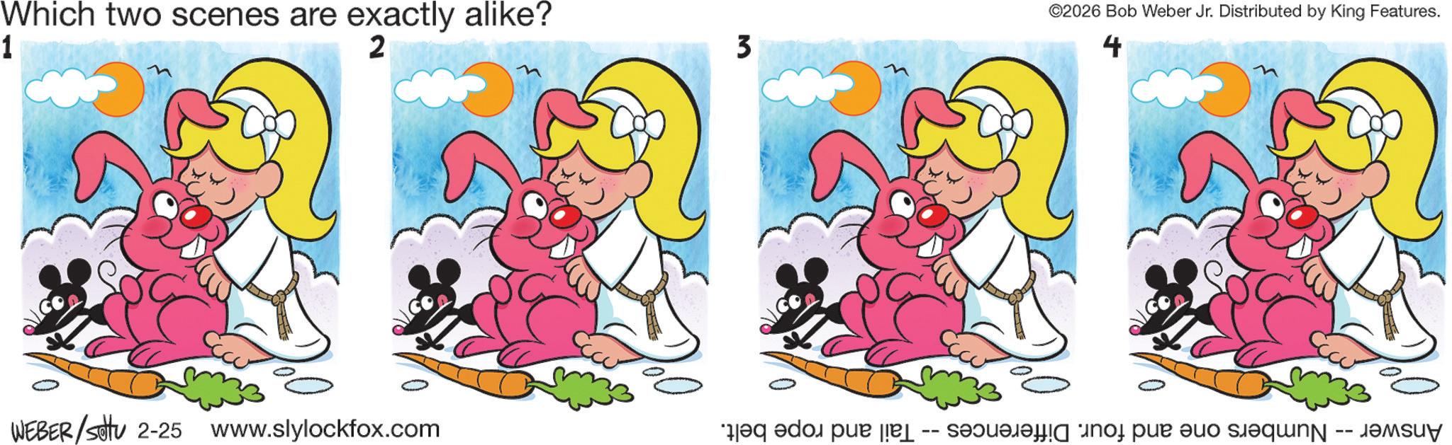 Animated cartoon OCR: Which two scenes are exactly alike? 1 2 WEBER/setu 2-25 www.slylockfox.com 3 ©2026 Bob Weber Jr. Distributed by King Features. 4 Answer -- Numbers one and four. Differences -- Tail and rope belt. Which two scenes are exactly alike ? 1 2 WEBER / setu 2-25 www.slylockfox.com 3 © 2026 Bob Weber Jr. Distributed by King Features . 4 Answer -- Numbers one and four . Differences -- Tail and rope belt .