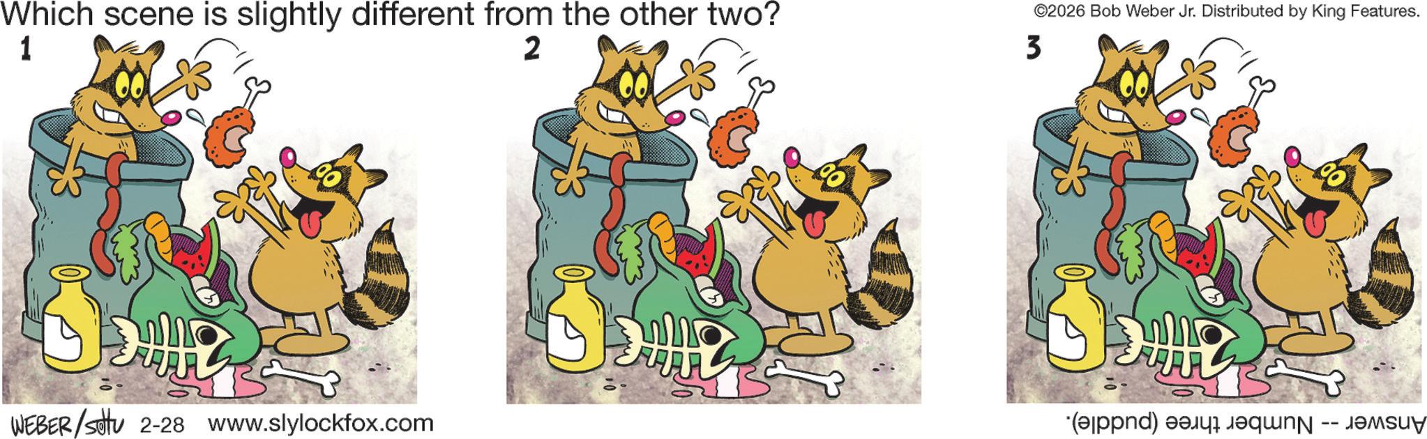 Humour OCR: Which scene is slightly different from the other two? 1 2 ©2026 Bob Weber Jr. Distributed by King Features. 3 WEBER/sotu 2-28 www.slylockfox.com (alppnd) easy requn -- samsu Which scene is slightly different from the other two ? 1 2 © 2026 Bob Weber Jr. Distributed by King Features . 3 WEBER / sotu 2-28 www.slylockfox.com ( alppnd ) easy requn -- samsu