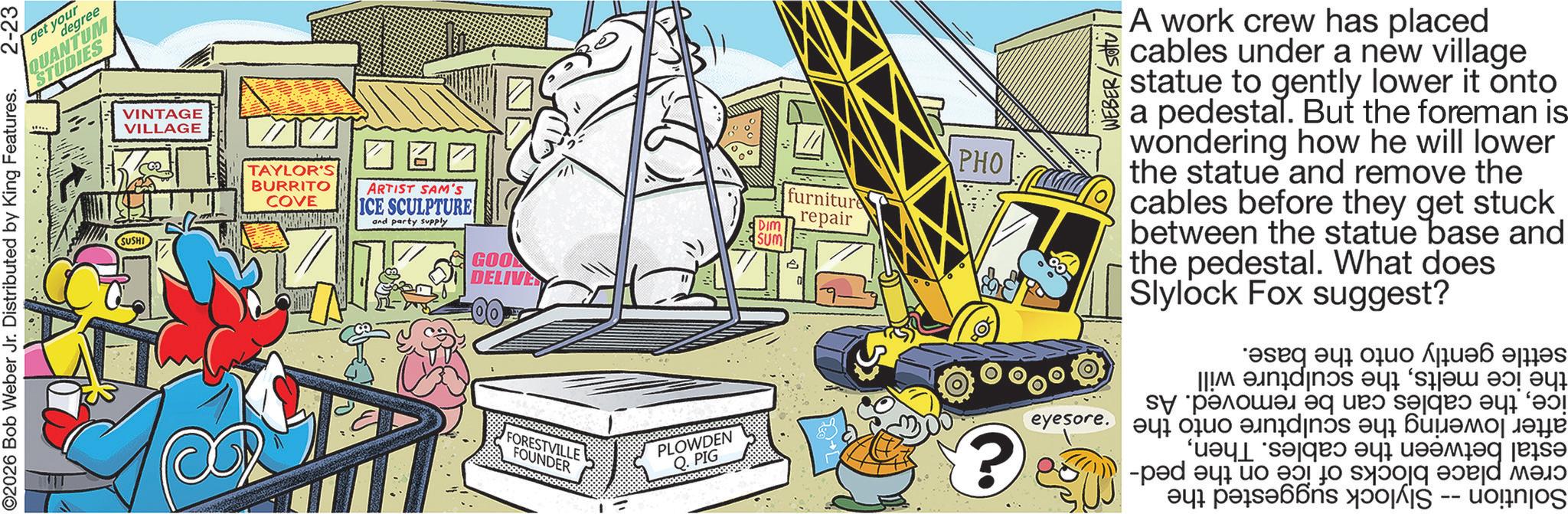 Comic book OCR: 2-23 O2026 Bob Weber Jr. Distributed by King Features. degree get your QUANTUM STUDIES SUSHI VINTAGE VILLAGE TAYLOR'S BURRITO COVE ? ARTIST SAM'S ICE SCULPTURE and party supply GOO DELIVERY FORESTVILLE FOUNDER PLOWDEN Q. PIG PHO furniture repair DIM SUM ? eyesore. WEBER/Sou A work crew has placed cables under a new village statue to gently lower it onto a pedestal. But the foreman is wondering how he will lower the statue and remove the cables before they get stuck between the statue base and the pedestal. What does Slylock Fox suggest? ??? ??? ???? ???? ?? ??????? ? ? ?! ??????? ?indinós ?? ??????? ???? ?? ? ????? s? ad a to be to be a a b 2-23 O2026 Bob Weber Jr. Distributed by King Features . degree get your QUANTUM STUDIES SUSHI VINTAGE VILLAGE TAYLOR'S BURRITO COVE ? ARTIST SAM'S ICE SCULPTURE and party supply GOO DELIVERY FORESTVILLE FOUNDER PLOWDEN Q. PIG PHO furniture repair DIM SUM ? eyesore . WEBER / Sou A work crew has placed cables under a new village statue to gently lower it onto a pedestal . But the foreman is wondering how he will lower the statue and remove the cables before they get stuck between the statue base and the pedestal . What does Slylock Fox suggest ? ??? ??? ???? ???? ?? ??????? ? ? ? ! ??????? ?indinós ?? ??????? ???? ?? ? ????? s? ad a to be to be a a b