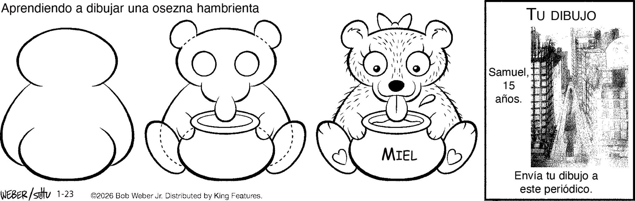 Graphics OCR: Aprendiendo a dibujar una osezna hambrienta 8. WEBER/Sotu 1-23 ©2026 Bob Weber Jr. Distributed by King Features. Samuel15 años. TU DIBUJO MIEL Envía tu dibujo a este periódico. Aprendiendo a dibujar una osezna hambrienta 8 . WEBER / Sotu 1-23 © 2026 Bob Weber Jr. Distributed by King Features . Samuel15 años . TU DIBUJO MIEL Envía tu dibujo a este periódico .
