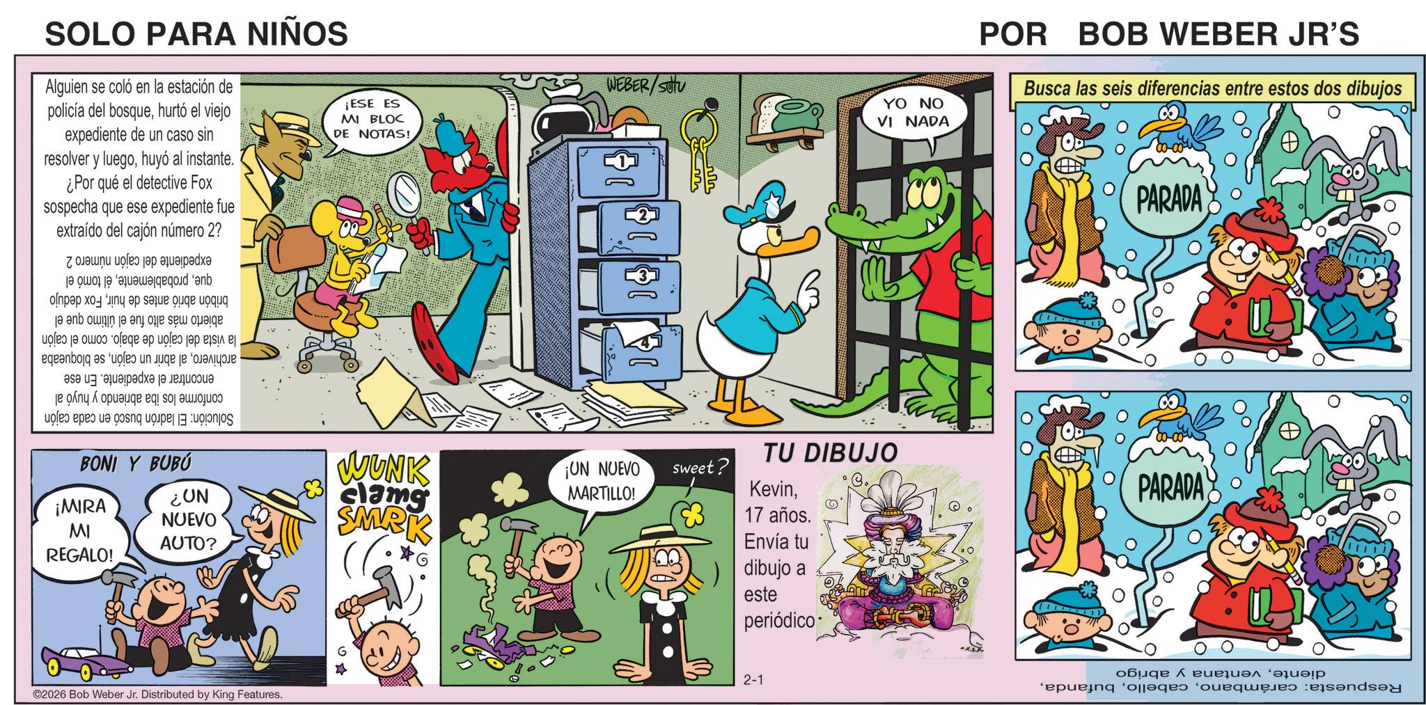 Conversation OCR: SOLO PARA NIÑOS Alguien se coló en la estación de policía del bosquehurtó el viejo expediente de un caso sin resolver y luegohuyó al instante. ¿Por qué el detective Fox sospecha que ese expediente fue extraído del cajón número 2? ¡ESE ES MI BLOC DE NOTAS! expediente del cajón queél tomó el bribón abrió antes de huirFox dedujo abierto más alto fue el último que el la vista del cajón de abajo. como el cajón archiverose bloqueaba encontrar el expediente. En ese conforme los iba abriendo y huyó al Solución: El ladrón buscó en cada cajón número 2 BONI Y BUBÚ ¡MIRA MI REGALO! NO? NUEVO AUTO? ©2026 Bob Weber Jr. Distributed by King Features. WEBER/SOU 19 18 WUNK clams SMRK ¡UN NUEVO MARTILLO! sweet? TU DIBUJO Kevin17 años. Envía tu dibujo a este periódico 2-1 YO NO VI NADA POR BOB WEBER JR'S Busca las seis diferencias entre estos dos dibujos 331 PARADA PARADA dienteventana y abrigo Respuesta: carámbanoSOLO PARA NIÑOS Alguien se coló en la estación de policía del bosquehurtó el viejo expediente de un caso sin resolver y luegohuyó al instante . ¿ Por qué el detective Fox sospecha que ese expediente fue extraído del cajón número 2 ? ¡ ESE ES MI BLOC DE NOTAS ! expediente del cajón queél tomó el bribón abrió antes de huirFox dedujo abierto más alto fue el último que el la vista del cajón de abajo . como el cajón archiveroal abrir un cajónse bloqueaba encontrar el expediente . En ese conforme los iba abriendo y huyó al Solución : El ladrón buscó en cada cajón número 2 BONI Y BUBÚ ¡ MIRA MI REGALO ! NO ? NUEVO AUTO ? © 2026 Bob Weber Jr. Distributed by King Features . WEBER / SOU 19 18 WUNK clams SMRK ¡ UN NUEVO MARTILLO ! sweet ? TU DIBUJO Kevin17 años . Envía tu dibujo a este periódico 2-1 YO NO VI NADA POR BOB WEBER JR'S Busca las seis diferencias entre estos dos dibujos 331 PARADA PARADA dienteventana y abrigo Respuesta : carámbano