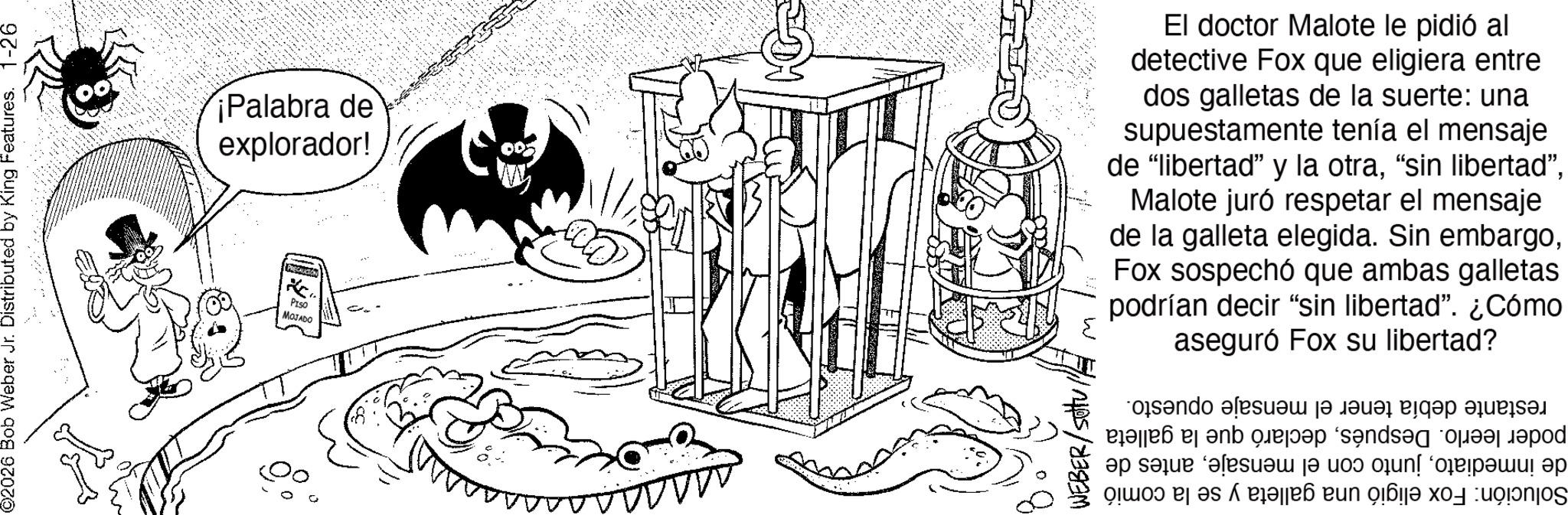 Comics OCR: 02026 Bob Weber Jr. Distributed by King Features. 1-26 ¡Palabra de explorador! LOCAUCTION PISO MOJADO = El doctor Malote le pidió al detective Fox que eligiera entre dos galletas de la suerte: una supuestamente tenía el mensaje de "libertad” y la otraMalote juró respetar el mensaje de la galleta elegida. Sin embargoFox sospechó que ambas galletas podrían decir "sin libertad”. ¿Cómo aseguró Fox su libertad? a ?? s? and also a las cap ar? b c d and a d ????? ? ?? jun! ‘????????! ?? ???? ??? ????? ??: 02026 Bob Weber Jr. Distributed by King Features . 1-26 ¡ Palabra de explorador ! LOCAUCTION PISO MOJADO = El doctor Malote le pidió al detective Fox que eligiera entre dos galletas de la suerte : una supuestamente tenía el mensaje de " libertad ” y la otra“ sin libertad "Malote juró respetar el mensaje de la galleta elegida . Sin embargoFox sospechó que ambas galletas podrían decir " sin libertad ” . ¿ Cómo aseguró Fox su libertad ? a ?? s? and also a las cap ar? b c d and a d ????? ? ?? jun ! ‘ ???????? ! ?? ???? ??? ????? ?? :