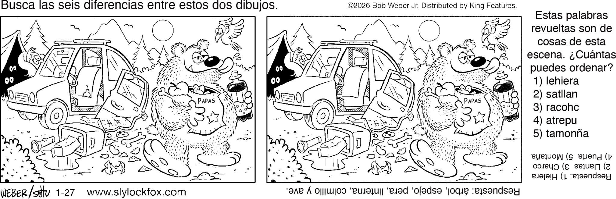 Fiction OCR: Busca las seis diferencias entre estos dos dibujos. 00 WEBER/settu 1-27 www.slylockfox.com PAPAS 00 ©2026 Bob Weber Jr. Distributed by King Features. ? Estas palabras revueltas son de cosas de esta escena. ¿Cuántas puedes ordenar? 1) lehiera 2) satllan PAPAS 3) racohc 4) atrepu 5) tamonña end ( Pandey r? “?d “o??ds? ‘joque des?nds?y Busca las seis diferencias entre estos dos dibujos . 00 WEBER / settu 1-27 www.slylockfox.com PAPAS 00 © 2026 Bob Weber Jr. Distributed by King Features . ? Estas palabras revueltas son de cosas de esta escena . ¿ Cuántas puedes ordenar ? 1 ) lehiera 2 ) satllan PAPAS 3 ) racohc 4 ) atrepu 5 ) tamonña end ( Pandey r? “ ?d “ o??ds? ‘ joque des?nds?y