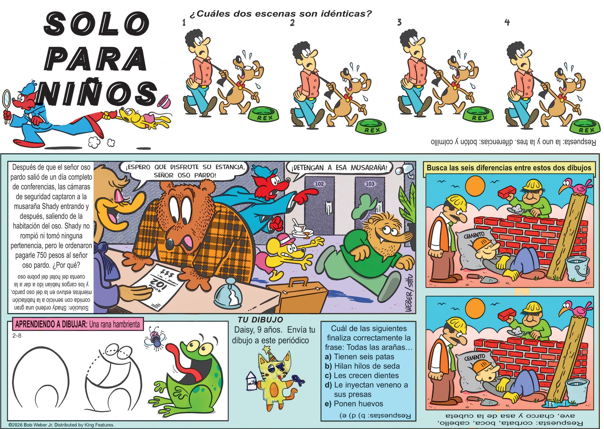 Comics OCR: SOLO PARA NIÑOS ¿Cuáles dos escenas son idénticas? 1 2 3 REX REX REX REX ¡ESPERO QUE DISFRUTE SU ESTANCIA¡DETENGAN A ESA MUSARAÑA! Busca las seis diferencias entre estos dos dibujos SEÑOR OSO PARDO! 102 103 Después de que el señor oso pardo salió de un día completo de conferenciaslas cámaras de seguridad captaron a la musaraña Shady entrando y despuéssaliendo de la habitación del oso. Shady no rompió ni tomó ninguna pertenenciapero le ordenaron pagarle 750 pesos al señor oso pardo. ¿Por qué? a b c d e ? ? ??? ? ??????? ???? oped to a b c d ??????? ? ? ?? e ???? APRENDIENDO A DIBUJAR: Una rana hambrienta 2-8 w www.wwwwwww $$$ 201 WOOD TU DIBUJO Daisy9 años. Envía tu dibujo a este periódico WEBER/SOU Cuál de las siguientes finaliza correctamente la frase: Todas las arañas... a) Tienen seis patas b) Hilan hilos de seda c) Les crecen dientes d) Le inyectan veneno a sus presas e) Ponen huevos ©2026 Bob Weber Jr. Distributed by King Features. ( ( ( CEMENTO CEMENTO a/.. ?? ??? ????? "??? Pas por elaqe sandsy SOLO PARA NIÑOS ¿ Cuáles dos escenas son idénticas ? 1 2 3 REX REX REX REX ¡ ESPERO QUE DISFRUTE SU ESTANCIA¡ DETENGAN A ESA MUSARAÑA ! Busca las seis diferencias entre estos dos dibujos SEÑOR OSO PARDO ! 102 103 Después de que el señor oso pardo salió de un día completo de conferenciaslas cámaras de seguridad captaron a la musaraña Shady entrando y despuéssaliendo de la habitación del oso . Shady no rompió ni tomó ninguna pertenenciapero le ordenaron pagarle 750 pesos al señor oso pardo . ¿ Por qué ? a b c d e ? ? ??? ? ??????? ???? oped to a b c d ??????? ? ? ?? e ???? APRENDIENDO A DIBUJAR : Una rana hambrienta 2-8 w www.wwwwwww $$$ 201 WOOD TU DIBUJO Daisy9 años . Envía tu dibujo a este periódico WEBER / SOU Cuál de las siguientes finaliza correctamente la frase : Todas las arañas ... a ) Tienen seis patas b ) Hilan hilos de seda c ) Les crecen dientes d ) Le inyectan veneno a sus presas e ) Ponen huevos © 2026 Bob Weber Jr. Distributed by King Features . ( ( ( CEMENTO CEMENTO a / .. ?? ??? ????? " ??? Pas por elaqe sandsy