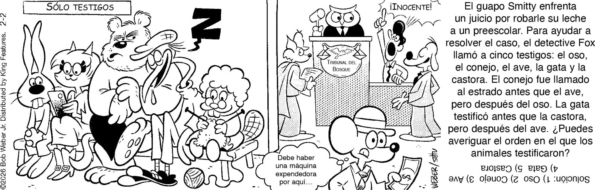 Comics OCR: ©2026 Bob Weber Jr. Distributed by King Features. 2-2 SÓLO TESTIGOS N Debe haber una máquina expendedora por aquí... TRIBUNAL DEL BOSQUE ¡INOCENTE! WEBER/setu El guapo Smitty enfrenta un juicio por robarle su leche a un preescolar. Para ayudar a resolver el casoel detective Fox llamó a cinco testigos: el osola gata y la castora. El conejo fue llamado al estrado antes que el avepero después del oso. La gata testificó antes que la castorapero después del ave. ¿Puedes averiguar el orden en el que los animales testificaron? ((( ( © 2026 Bob Weber Jr. Distributed by King Features . 2-2 SÓLO TESTIGOS N Debe haber una máquina expendedora por aquí ... TRIBUNAL DEL BOSQUE ¡ INOCENTE ! WEBER / setu El guapo Smitty enfrenta un juicio por robarle su leche a un preescolar . Para ayudar a resolver el casoel detective Fox llamó a cinco testigos : el osoel conejoel avela gata y la castora . El conejo fue llamado al estrado antes que el avepero después del oso . La gata testificó antes que la castorapero después del ave . ¿ Puedes averiguar el orden en el que los animales testificaron ? ( ( ( (