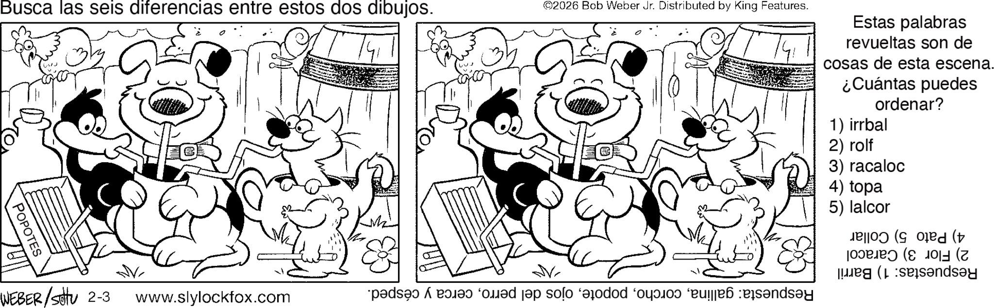 Pleased OCR: Busca las seis diferencias entre estos dos dibujos. ©2026 Bob Weber Jr. Distributed by King Features. Estas palabras revueltas son de cosas de esta escena. ¿Cuántas puedes ordenar? 1) irrbal POPOTES ? www.slylockfox.com pa med en so od ponds WEBER/Sotu 2-3 ? 2) rolf 3) racaloc 4) topa 5) lalcor ( (v sandsay Busca las seis diferencias entre estos dos dibujos . © 2026 Bob Weber Jr. Distributed by King Features . Estas palabras revueltas son de cosas de esta escena . ¿ Cuántas puedes ordenar ? 1 ) irrbal POPOTES ? www.slylockfox.com pa med en so od ponds WEBER / Sotu 2-3 ? 2 ) rolf 3 ) racaloc 4 ) topa 5 ) lalcor ( ( v sandsay