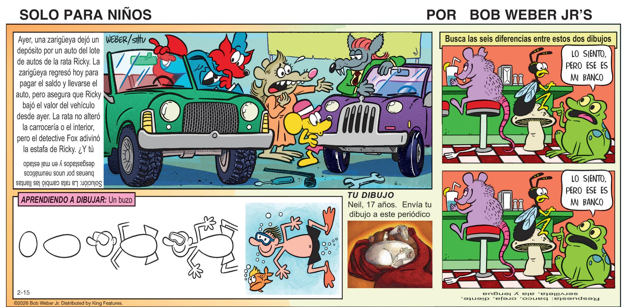 Classic car OCR: POR BOB WEBER JR'S SOLO PARA NIÑOS Ayeruna zarigüeya dejó un WEBER/sottu depósito por un auto del lote de autos de la rata Ricky. La zarigüeya regresó hoy para pagar el saldo y llevarse el autopero asegura que Ricky bajó el valor del vehículo desde ayer. La rata no alteró la carrocería o el interiorpero el detective Fox adivinó la estafa de Ricky. ¿Y tú se son o sen sele se que a APRENDIENDO A DIBUJAR: Un buzo TU DIBUJO Neil17 años. Envía tu dibujo a este periódico 2-15 ©2026 Bob Weber Jr. Distributed by King Features. Busca las seis diferencias entre estos dos dibujos LO SIENTOPERO ESE ES MI BANCO D anbul ? ëjë ‘på?! ma e bound and LO SIENTOPERO ESE ES MI BANCO POR BOB WEBER JR'S SOLO PARA NIÑOS Ayeruna zarigüeya dejó un WEBER / sottu depósito por un auto del lote de autos de la rata Ricky . La zarigüeya regresó hoy para pagar el saldo y llevarse el autopero asegura que Ricky bajó el valor del vehículo desde ayer . La rata no alteró la carrocería o el interiorpero el detective Fox adivinó la estafa de Ricky . ¿ Y tú se son o sen sele se que a APRENDIENDO A DIBUJAR : Un buzo TU DIBUJO Neil17 años . Envía tu dibujo a este periódico 2-15 © 2026 Bob Weber Jr. Distributed by King Features . Busca las seis diferencias entre estos dos dibujos LO SIENTOPERO ESE ES MI BANCO D anbul ? ëjë ‘ på? ! ma e bound and LO SIENTOPERO ESE ES MI BANCO